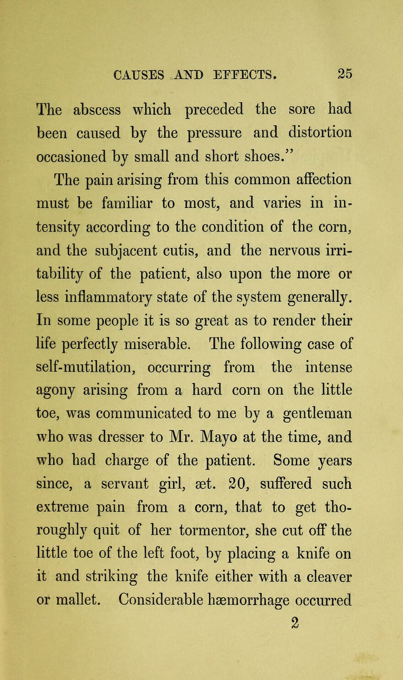 The abscess which preceded the sore had been caused by the pressure and distortion occasioned by small and short shoes.” The pain arising from this common affection must be familiar to most, and varies in in- tensity according to the condition of the corn, and the subjacent cutis, and the nervous irri- tability of the patient, also upon the more or less inflammatory state of the system generally. In some people it is so great as to render their life perfectly miserable. The following case of self-mutilation, occurring from the intense agony arising from a hard corn on the little toe, was communicated to me by a gentleman who was dresser to Mr. Mayo at the time, and who had charge of the patient. Some years since, a servant girl, set. 20, suffered such extreme pain from a corn, that to get tho- roughly quit of her tormentor, she cut off the little toe of the left foot, by placing a knife on it and striking the knife either with a cleaver or mallet. Considerable haemorrhage occurred 2