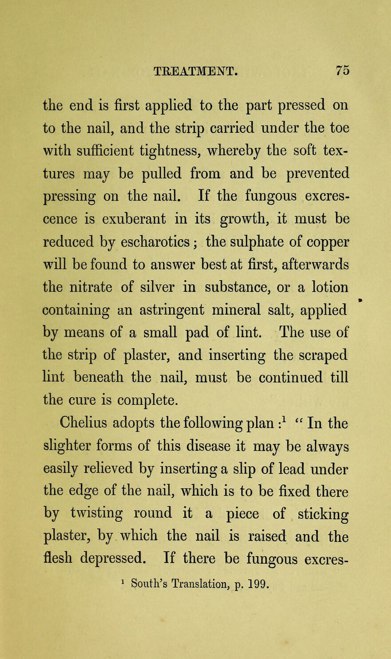 the end is first applied to the part pressed on to the nail, and the strip carried under the toe with sufficient tightness, whereby the soft tex- tures may be pulled from and be prevented pressing on the nail. If the fungous excres- cence is exuberant in its growth, it must be reduced by escharotics; the sulphate of copper will be found to answer best at first, afterwards the nitrate of silver in substance, or a lotion containing an astringent mineral salt, applied by means of a small pad of lint. The use of the strip of plaster, and inserting the scraped lint beneath the nail, must be continued till the cure is complete. Chelius adopts the following plan d “ In the slighter forms of this disease it may be always easily relieved by inserting a slip of lead under the edge of the nail, which is to be fixed there by twisting round it a piece of sticking plaster, by which the nail is raised and the flesh depressed. If there be fungous excres- ^ South’s Translation, p. 199.