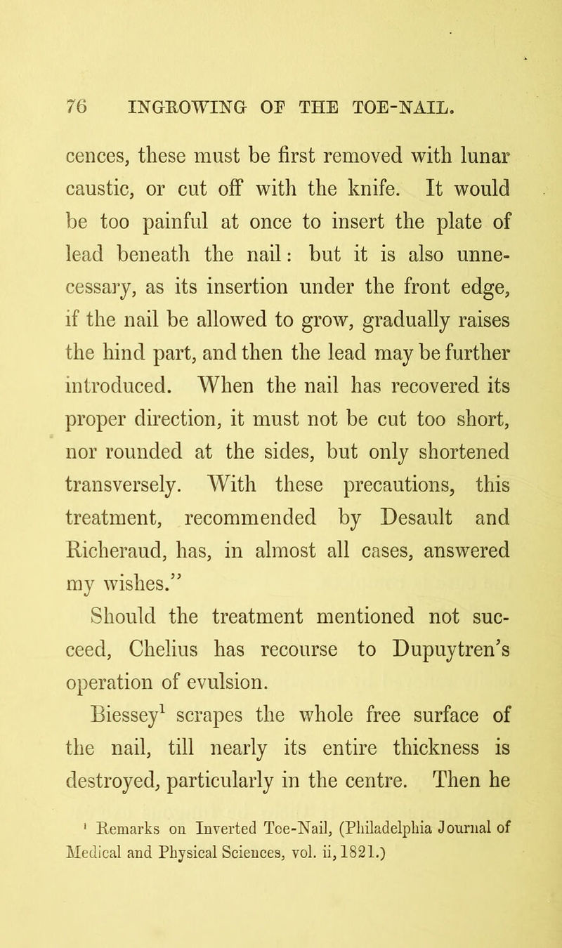 cences, these must be first removed with lunar caustic, or cut off* with the knife. It would be too painful at once to insert the plate of lead beneath the nail: but it is also unne- cessary, as its insertion under the front edge, if the nail be allowed to grow, gradually raises the hind part, and then the lead may be further introduced. When the nail has recovered its proper direction, it must not be cut too short, nor rounded at the sides, but only shortened transversely. With these precautions, this treatment, recommended by Desault and Richeraud, has, in almost all cases, answered my wishes.’' Should the treatment mentioned not suc- ceed, Chelius has recourse to Dupuytren’s operation of evulsion. Biessey^ scrapes the whole free surface of the nail, till nearly its entire thickness is destroyed, particularly in the centre. Then he ‘ Remarks on Inverted Toe-Nail, (Philadelphia Journal of Medical and Physical Sciences, vol. ii, 1821.)