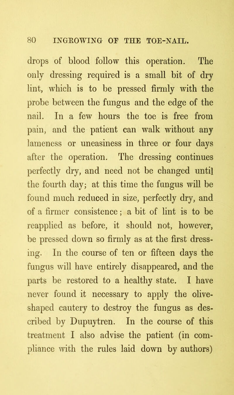 drops of blood follow this operation. The only dressing required is a small bit of dry lint, which is to be pressed firmly with the probe between the fungus and the edge of the nail. In a few hours the toe is free from pain, and the patient can walk without any lameness or uneasiness in three or four days after the operation. The dressing continues perfectly dry, and need not be changed until the fourth day; at this time the fungus will be found much reduced in size, perfectly dry, and of a firmer consistence; a bit of lint is to be reapplied as before, it should not, however, be pressed down so firmly as at the first dress- ing. In the course of ten or fifteen days the fungus will have entirely disappeared, and the parts be restored to a healthy state. I have never found it necessary to apply the olive- shaped cautery to destroy the fungus as des- cribed by Dupuytren. In the course of this treatment I also advise the patient (in com- pliance with the rules laid down by authors)