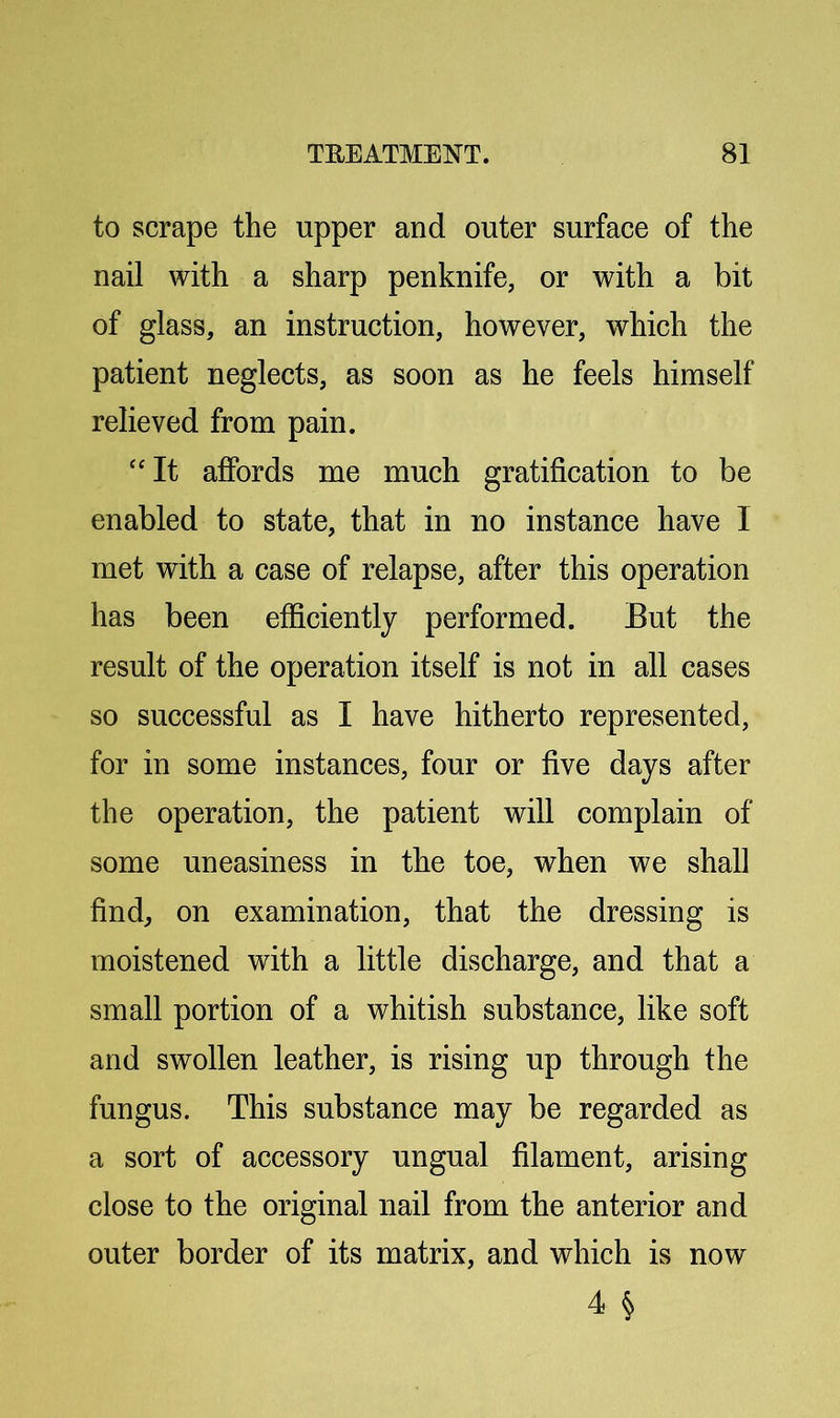 to scrape the upper and outer surface of the nail with a sharp penknife, or with a bit of glass, an instruction, however, which the patient neglects, as soon as he feels himself relieved from pain. ‘'It affords me much gratification to be enabled to state, that in no instance have I met with a case of relapse, after this operation has been efficiently performed. But the result of the operation itself is not in all cases so successful as I have hitherto represented, for in some instances, four or five days after the operation, the patient will complain of some uneasiness in the toe, when we shall find, on examination, that the dressing is moistened with a little discharge, and that a small portion of a whitish substance, like soft and swollen leather, is rising up through the fungus. This substance may be regarded as a sort of accessory ungual filament, arising close to the original nail from the anterior and outer border of its matrix, and which is now 4 §