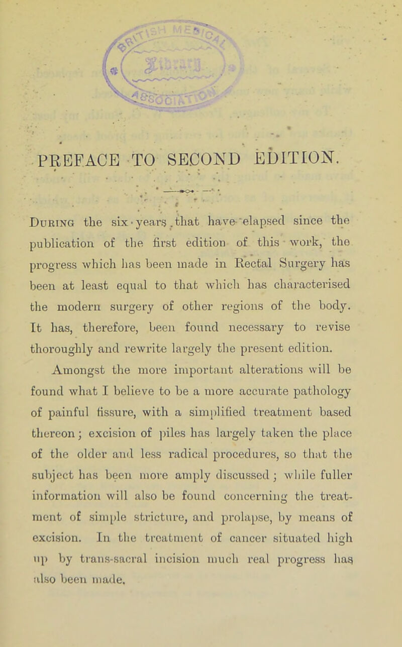 PREFACE TO SECOND EDITION. • —:—«*<>♦ *■ • . * T i * I . During the six’years .that have- 'elapsed since the publication of the first edition of this work, the progress which 1ms been made in Rectal Surgery has been at least equal to that which has characterised the modern surgery of other regions of the body. It has, therefore, been found necessary to revise thoroughly and rewrite largely the present edition. Amongst the more important alterations will be found what I believe to be a more accurate pathology of painful fissure, with a simplified treatment based thereon; excision of piles has largely taken the place of the older and less radical procedures, so that the subject has been more amply discussed; while fuller information will also be found concerning the treat- ment of simple stricture, and prolapse, by means of excision. In the treatment of cancer situated high up by trans-sacral incision much real progress has also been made.