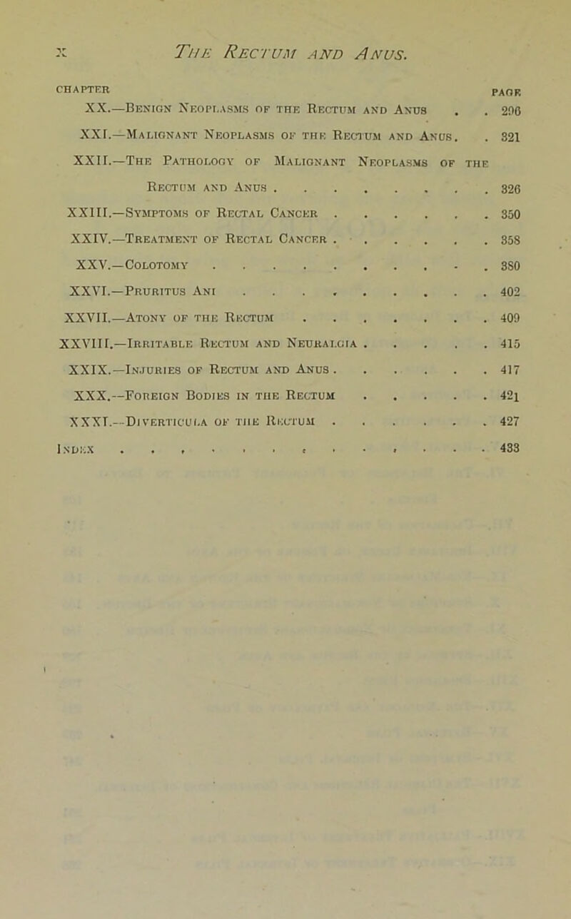 CHAPTER PAGE XX.—Benign Neoplasms of the Rectum and Anus . . 200 XXT.—Malignant Neoplasms of the Rectum and Anus. . 321 XXII.—The Pathology of Malignant Neoplasms of the Rectum and Anus 326 XXIII.—Symptoms op Rectal Cancer 350 XXIV.—Treatment of Rectal Cancer . 358 XXV.—Colotomy 3S0 XXVI.—Pruritus Ani 402 XXVII.—Atony of the Rectum 409 XXVIII.—Irritable Rectum and Neuralgia 415 XXIX.—Injuries of Rectum and Anus 417 XXX. —Foreign Bodies in the Rectum 42i XXXI. —Diverticula of the Rectum 427 Index ...... t ..... • 433