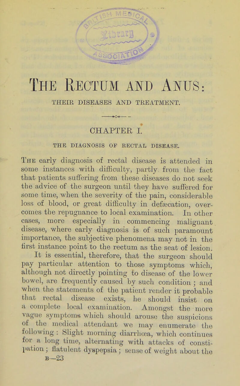 THEIR DISEASES AND TREATMENT. CHAPTER L THE DIAGNOSIS OP RECTAL DISEASE. The early diagnosis of rectal disease is attended in some instances with difficulty, partly from the fact that patients suffering from these diseases do not seek the advice of the surgeon until they have suffered for some time, when the severity of the pain, considerable loss of blood, or great difficulty in defsecation, over- comes the repugnance to local examination. In other cases, more especially in commencing malignant disease, where early diagnosis is of such paramount importance, the subjective phenomena may not in the first instance point to the rectum as the seat of lesion. It is essential, therefore, that the surgeon should pay particular attention to those symptoms which, although not directly pointing to disease of the lower bowel, are frequently caused by such condition ; and when the statements of the patient render it probable that rectal disease exists, he should insist on a complete local examination. Amongst the more vague symptoms which should arouse the suspicions of the medical attendant we may enumerate the following : Slight morning diarrhoea, which continues for a long time, alternating with attacks of consti- pation; flatulent dyspepsia ; sense of weight about the b—23