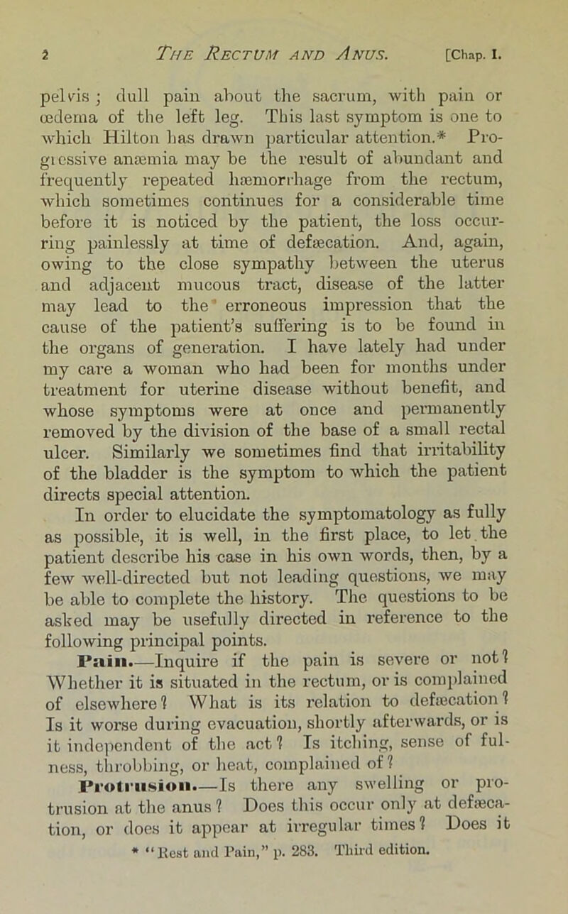 pelvis ; dull pain about the sacrum, with pain or oedema of the left leg. This last symptom is one to which Hilton has drawn particular attention.* Pro- gressive anaemia may be the result of abundant and frequently repeated haemorrhage from the rectum, which sometimes continues for a considerable time before it is noticed by the patient, the loss occur- ring painlessly at time of defalcation. And, again, owing to the close sympathy between the uterus and adjacent mucous tract, disease of the latter may lead to the' erroneous impression that the cause of the patient’s suffering is to be found in the organs of generation. I have lately had under my care a woman who had been for months under treatment for uterine disease without benefit, and whose symptoms were at once and permanently removed by the division of the base of a small rectal ulcer. Similarly we sometimes find that irritability of the bladder is the symptom to which the patient directs special attention. In order to elucidate the symptomatology as fully as possible, it is well, in the first place, to let the patient describe his case in his own words, then, by a few well-directed but not leading questions, we may be able to complete the history. The questions to be ashed may be usefully directed in reference to the following principal points. Pain.—Inquire if the pain is severe or not! Whether it is situated in the rectum, oris complained of elsewhere1? What is its relation to defalcation 1 Is it worse during evacuation, shortly afterwards, or is it independent of the act 1 Is itching, sense of ful- ness, throbbing, or heat, complained of? Protrusion.—Is there any swelling or pro- trusion at the anus 1 Does this occur only at defeca- tion, or does it appear at irregular times? Does it * “Best and Pain,” p. 283. Third edition.