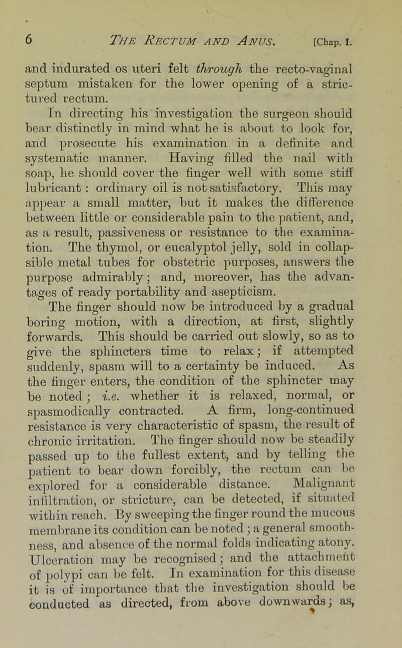 and indurated os uteri felt through the recto-vaginal septum mistaken for the lower opening of a stric- tured rectum. In directing his investigation the surgeon should hear distinctly in mind what he is about to look for, and prosecute his examination in a definite and systematic manner. Having filled the nail with soap, he should cover the finger well with some stiff lubricant : ordinary oil is not satisfactory. This may appear a small matter, but it makes the difference between little or considerable pain to the patient, and, as a result, passiveness or resistance to the examina- tion. The thymol, or eucalyptol jelly, sold in collap- sible metal tubes for obstetric purposes, answers the purpose admirably; and, moreover, has the advan- tages of ready portability and asepticism. The finger should now be introduced by a gradual boring motion, with a direction, at first, slightly forwards. This should be carried out slowly, so as to give the sphincters time to relax; if attempted suddenly, spasm will to a certainty be induced. As the finger enters, the condition of the sphincter may be noted; i.e. whether it is relaxed, normal, or spasmodically contracted. A firm, long-continued resistance is very characteristic of spasm, the result of chronic irritation. The finger should now be steadily passed up to the fullest extent, and by telling the patient to bear down forcibly, the rectum can be explored for a considerable distance. Malignant infiltration, or stricture, can be detected, if situated within reach. By sweeping the finger round the mucous membrane its condition can be noted; a general smooth- ness, and absence of the normal folds indicating atony. Ulceration may be recognised; and the attachment of polypi can be felt. In examination for this disease it is of importance that the investigation should be conducted as directed, from above downwards; as,