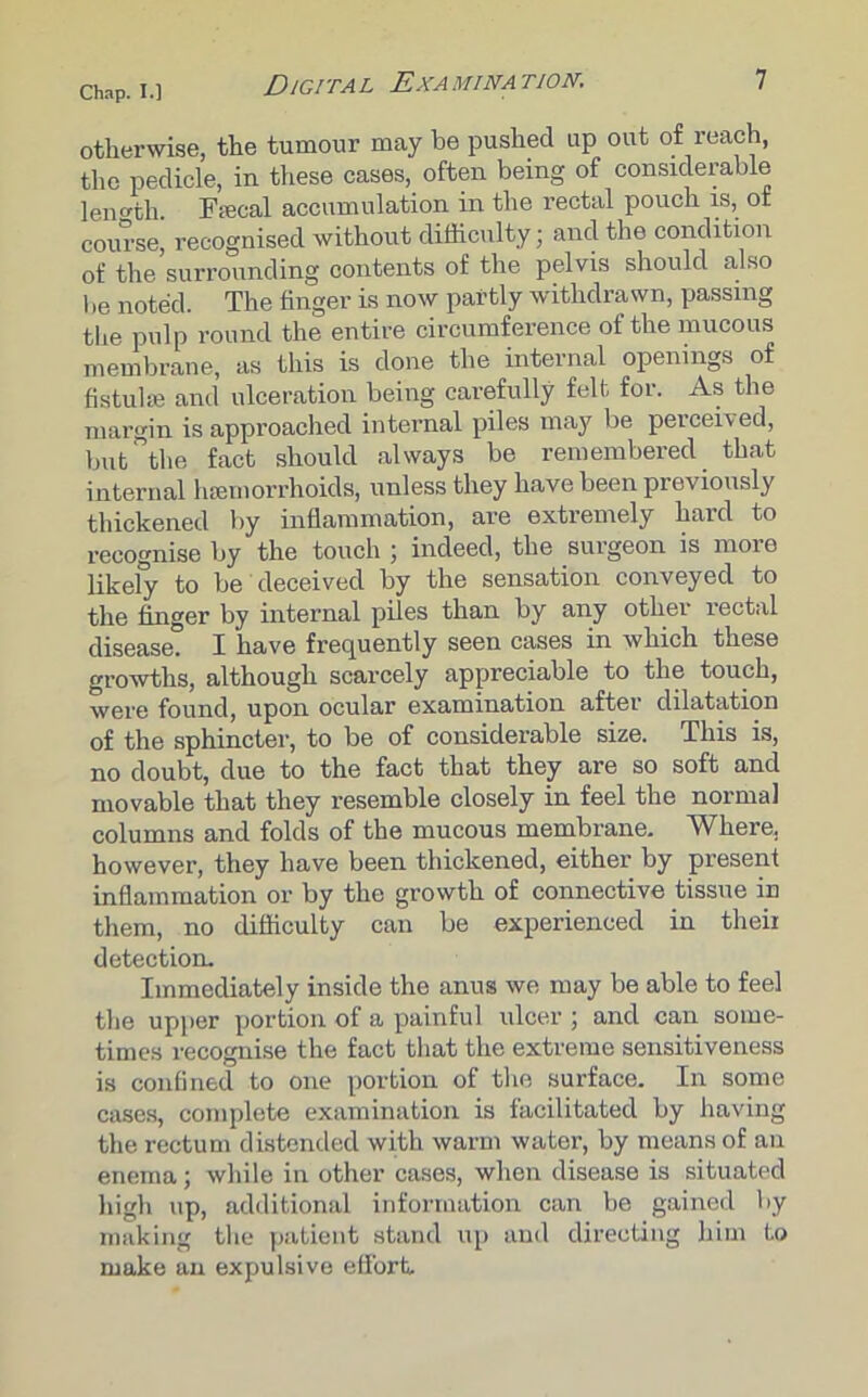 otherwise, the tumour may be pushed up out of reach, the pedicle, in these cases, often being of considerable length. Fpecal accumulation in the rectal pouch is, of course, recognised without difficulty; and the condition of the surrounding contents of the pelvis should also be noted. The finger is now partly withdrawn, passing the pulp round the entire circumference of the mucous membrane, as this is done the internal openings of fistuhe and ulceration being carefully felt for. As the margin is approached internal piles may be perceived, but the fact should always be remembered that internal luemorrhoids, unless they have been previously thickened by inflammation, are extremely hard to recognise by the touch ; indeed, the surgeon is more likely to be deceived by the sensation conveyed to the finger by internal piles than by any other rectal disease. I have frequently seen cases in which these growths, although scarcely appreciable to the touch, were found, upon ocular examination after dilatation of the sphincter, to be of considerable size. This is, no doubt, due to the fact that they are so soft and movable that they resemble closely in feel the normal columns and folds of the mucous membrane. Where, however, they have been thickened, either by present inflammation or by the growth of connective tissue in them, no difficulty can be experienced in theii detection. Immediately inside the anus we may be able to feel the upper portion of a painful ulcer; and can some- times recognise the fact that the extreme sensitiveness is confined to one portion of the surface. In some cases, complete examination is facilitated by having the rectum distended with warm water, by means of an enema; while in other cases, when disease is situated high up, additional information can be gained by making the patient stand up and directing him to make an expulsive effort.