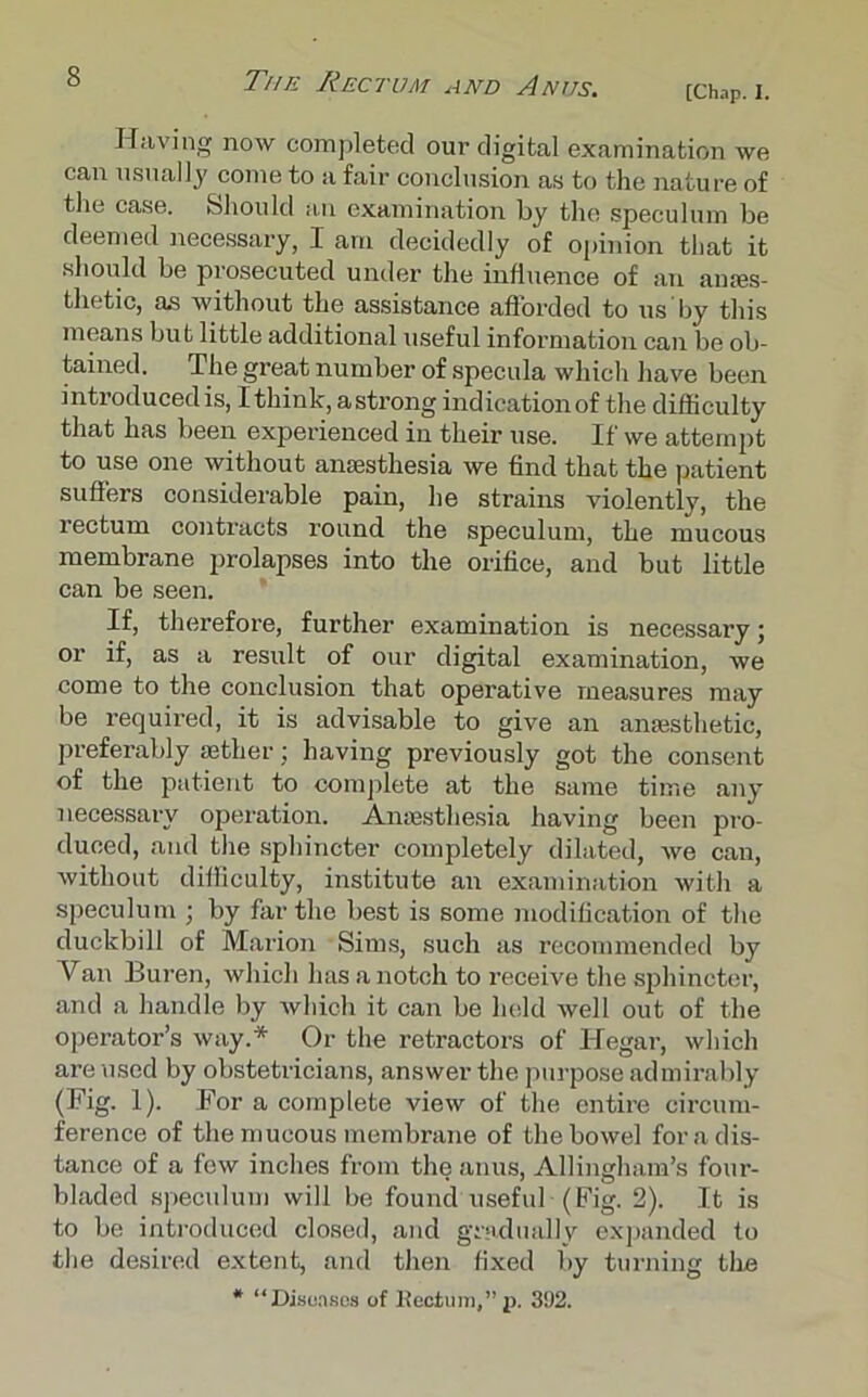 [Chap. I. Having now completed our digital examination we can usually come to a fair conclusion as to the nature of the case. Should an examination by the; speculum be deemed necessary, I am decidedly of opinion that it should be prosecuted under the influence of an ames- tlietic, as without the assistance afforded to us by this means but little additional useful information can be ob- tained. The great number of specula which have been introduced is, I think, astrong indication of the difficulty that has been experienced in their use. If we attempt to use one without anaesthesia we find that the patient suffers considerable pain, he strains violently, the rectum contracts round the speculum, the mucous membrane prolapses into the orifice, and but little can be seen. If, therefore, further examination is necessary; or if, as a result of our digital examination, we come to the conclusion that operative measures may be required, it is advisable to give an anaesthetic, preferably aether; having previously got the consent of the patient to complete at the same time any necessary operation. Anaesthesia having been pro- duced, and the sphincter completely dilated, we can, without difficulty, institute an examination with a speculum ; by far the best is some modification of the duckbill of Marion Sims, such as recommended by Van Buren, which has a notch to receive the sphincter, and a handle by which it can be held well out of the operator’s way.* Or the retractors of ITegar, which are used by obstetricians, answer the purpose admirably (Fig. 1). For a complete view of the entire circum- ference of the mucous membrane of the bowel for a dis- tance of a few inches from the anus, Allingham’s four- bladed speculum will be found useful (Fig. 2). It is to be introduced closed, and gradually expanded to the desired extent, and then fixed by turning the * “Diso.iBos of Rectum,” p. 392.