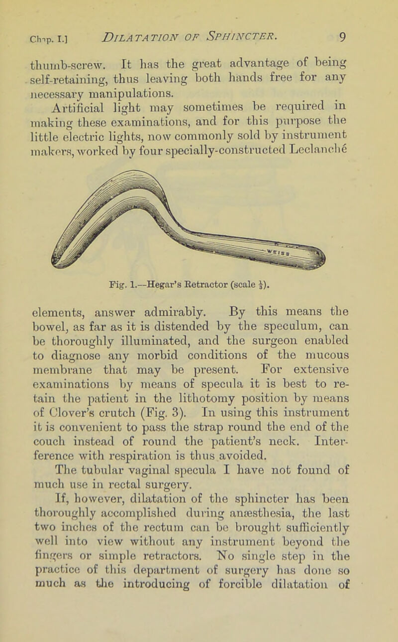 thumb-screw. It lias the great advantage of being self-retaining, thus leaving both hands free for any necessary manipulations. Artificial light may sometimes be required in making these examinations, and for this purpose the little electric lights, now commonly sold by instrument makers, worked by four specially-constructed Leclanche elements, answer admirably. By this means the bowel, as far as it is distended by the speculum, can be thoroughly illuminated, and the surgeon enabled to diagnose any morbid conditions of the mucous membrane that may be present. For extensive examinations by means of specula it is best to re- tain the patient in the lithotomy position by means of Clover’s crutch (Fig. 3). In using this instrument it is convenient to pass the strap round the end of the couch instead of round the patient’s neck. Inter- ference with respiration is thus avoided. The tubular vaginal specula I have not found of much use in rectal surgery. If, however, dilatation of the sphincter has been thoroughly accomplished during anaesthesia, the last two inches of the rectum can be brought sufficiently well into view without any instrument beyond the fingers or simple retractors. No single step in the practice of this department of surgery has done so much as the introducing of forcible dilatation of