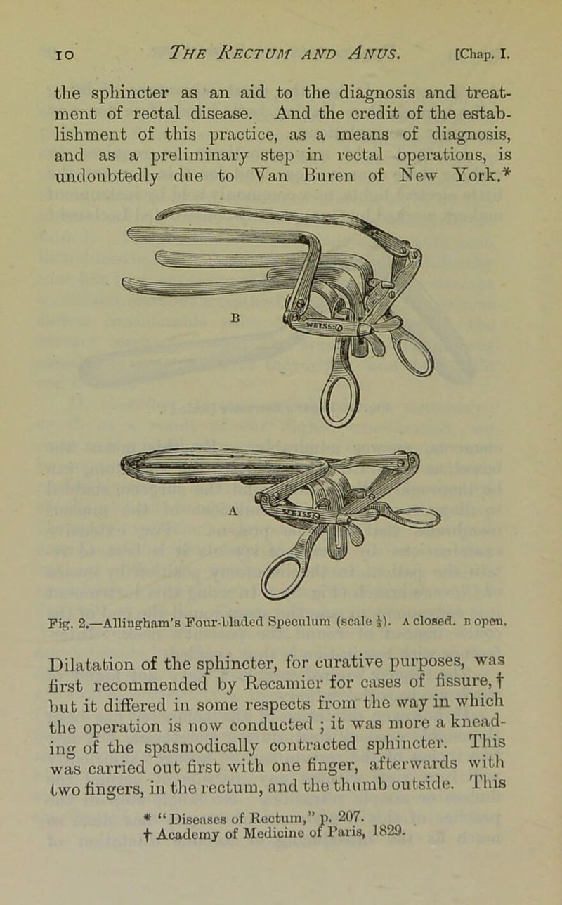 tlie sphincter as an aid to the diagnosis and treat- ment of rectal disease. And the credit of the estab- lishment of this practice, as a means of diagnosis, and as a preliminary step in rectal operations, is undoubtedly due to Yan Buren of New York.* Fig. 2.—Allinglmm's Four-Haded Speculum (scale i). A closed, b open. Dilatation of the sphincter, for curative purposes, was first recommended by Recamier for cases of fissure, f but it differed in some respects from the way in which the operation is now conducted ; it was more a knead- ing of the spasmodically contracted sphincter. This was carried out first with one finger, afterwards with two fingers, in the rectum, and the thumb outside. I his * “Diseases of Rectum,” p. 207. Academy of Medicine of Paris, 1829-