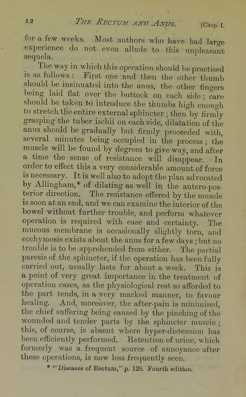 [Chap. I. The Rectum andr Anus. for a few weeks. Most authors who have had We experience do not even allude to this unpleasant sequela. flie way in which this operation should he practised is as follows : First one and then the other thumb should be insinuated into the anus, the other fingers being laid flat over the buttock on each side; care should be taken to introduce the thumbs high enough to stretch the entire external sphincter; then by firmly grasping the tuber ischii on each side, dilatation of the anus should be gradually but firmly proceeded with, several minutes being occupied in the process; the muscle will be found by degrees to give way, and after a time the sense of resistance will disappear. • In order to effect this a very considerable amount of force is necessary. It is well also to adopt the plan advocated by Allingham,* of dilating as well in the antero-pos- terior direction. The resistance offered by the muscle is soon at an end, and we can examine the intei’ior of the bowel without further trouble, and perform whatever operation is required with ease and certainty. The mucous membrane is occasionally slightly torn, and ecchymosis exists about the anus for a few days; but no trouble is to be apprehended from either. The partial paresis of the sphincter, if the operation has been fully carried out, usually lasts for about a week. This is a point of very great importance in the treatment of operation cases, as the physiological rest so afforded to the part tends, in a very marked manner, to favour healing. And, moreover, the after-pain is minimised, the chief suffering being caused by the pinching of the wounded and tender parts by the sphincter muscle; this, of course, is absent where hyper-distension has been efficiently performed. Retention of urine, which formerly was a frequent source of annoyance after these operations, is now less frequently seen. * “Diseases of Rectum,’’ p. 128. Fourth edition.