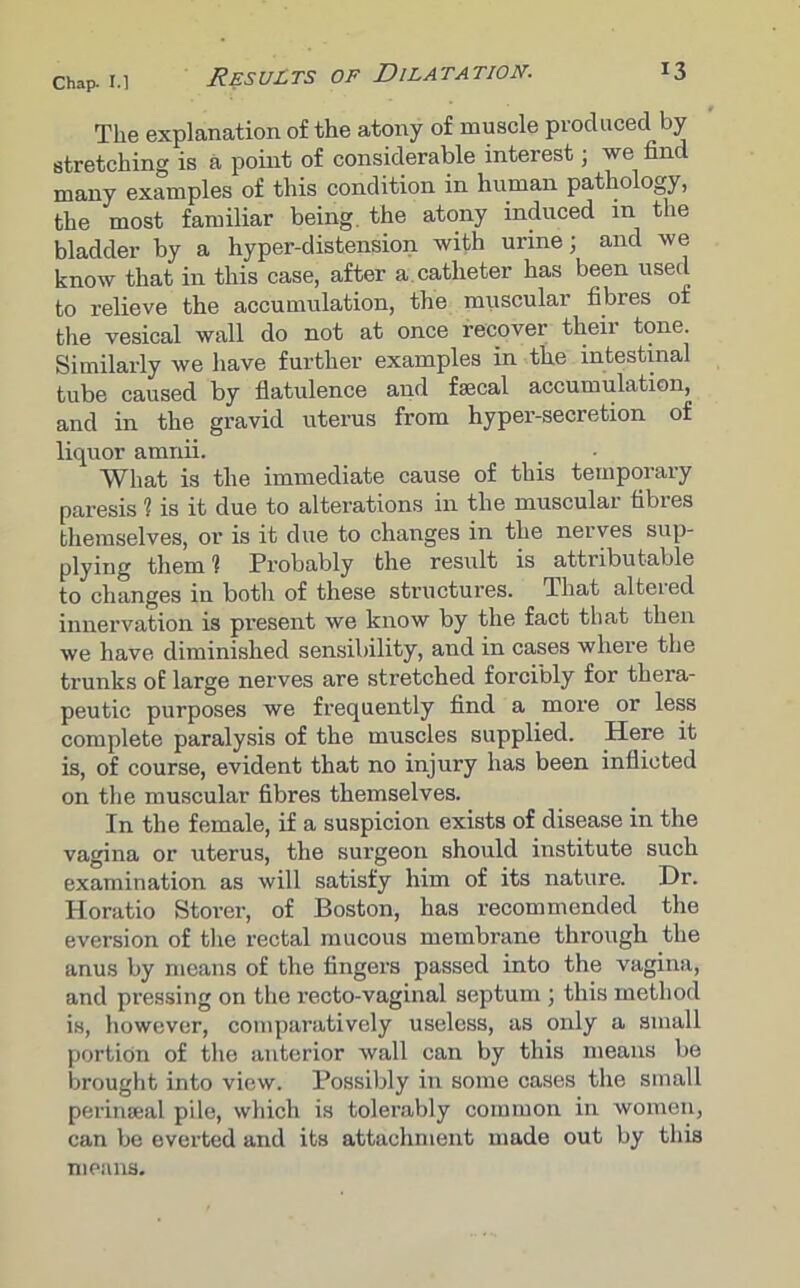 The explanation of the atony of muscle produced by stretching is a point of considerable interest; we find many examples of this condition in human pathology, the most familiar being the atony induced m the bladder by a hyper-distension with urine; and we know that in this case, after a catheter has been used to relieve the accumulation, the muscular fibres of the vesical wall do not at once recover theii tone. Similarly we have further examples in the intestinal tube caused by flatulence and faecal accumulation, and in the gravid uterus from hyper-secretion of liquor amnii. What is the immediate cause of this temporary paresis 1 is it due to alterations in the muscular fibres themselves, or is it due to changes in the nerves sup- plying them 1 Probably the result is attributable to changes in both of these structures. That altered innervation is present we know by the fact that then we have diminished sensibility, and in cases where the trunks of large nerves are stretched forcibly for thera- peutic purposes we frequently find a more or less complete paralysis of the muscles supplied. Here it is, of course, evident that no injury has been inflicted on the muscular fibres themselves. In the female, if a suspicion exists of disease in the vagina or uterus, the surgeon should institute such examination as will satisfy him of its nature. Dr. Horatio Storer, of Boston, has recommended the eversion of the rectal mucous membrane through the anus by means of the fingers passed into the vagina, and pressing on the recto-vaginal septum ; this method is, however, comparatively useless, as only a small portion of the anterior wall can by this means be brought into view. Possibly in some cases the small perinseal pile, which is tolei’ably common in women, can be everted and its attachment made out by this means.