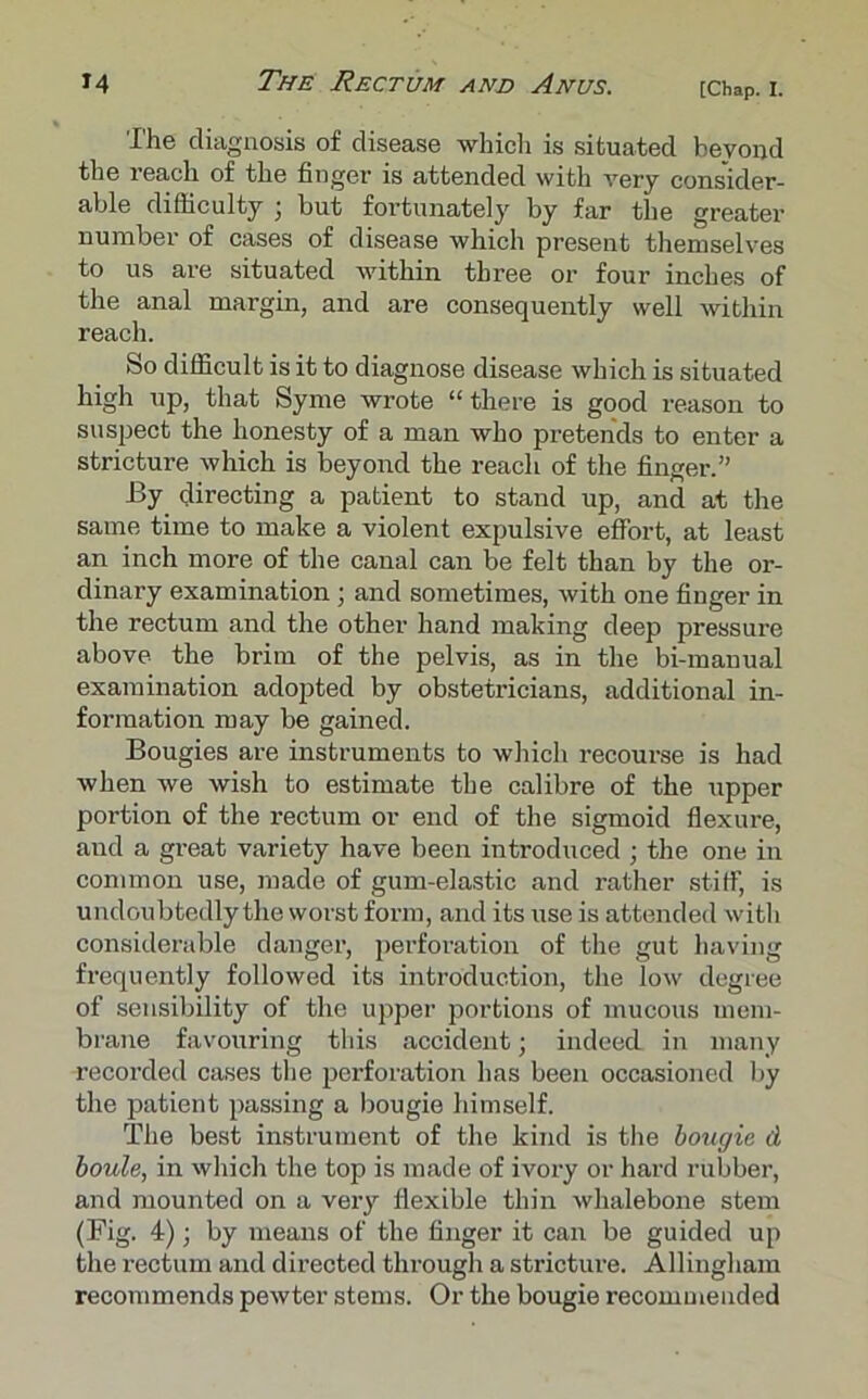 The diagnosis of disease which is situated beyond the reach of the finger is attended with very consider- able difficulty ; but fortunately by far the greater number of cases of disease which present themselves to us are situated within three or four inches of the anal margin, and are consequently well within reach. So difficult is it to diagnose disease which is situated high up, that Syme wrote “there is good reason to suspect the honesty of a man who pretends to enter a stricture which is beyond the reach of the finger.” By directing a patient to stand up, and at the same time to make a violent expulsive effort, at least an inch more of the canal can be felt than by the or- dinary examination; and sometimes, with one finger in the rectum and the other hand making deep pressure above the brim of the pelvis, as in the bi-manual examination adopted by obstetricians, additional in- formation may be gained. Bougies are instruments to which recourse is had when we wish to estimate the calibre of the upper portion of the rectum or end of the sigmoid flexure, and a great variety have been introduced ; the one in common use, made of gum-elastic and rather stiff, is undoubtedly the worst form, and its use is attended with considerable danger, perforation of the gut having frequently followed its introduction, the low degree of sensibility of the upper portions of mucous mem- brane favouring this accident; indeed in many recorded cases the perforation has been occasioned by the patient passing a bougie himself. The best instrument of the kind is the bougie d boule, in which the top is made of ivory or hard rubber, and mounted on a very flexible thin whalebone stem (Fig. 4); by means of the finger it can be guided up the rectum and directed through a stricture. Allingham recommends pewter stems. Or the bougie recommended