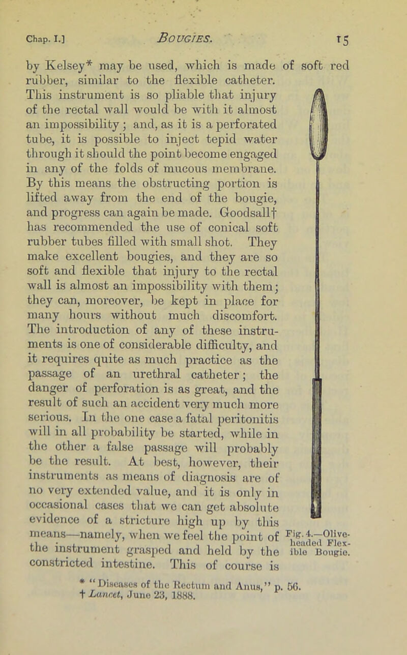 Bougies. by Kelsey* may be used, which is made rubber, similar to the flexible catheter. This instrument is so pliable that injury of the rectal wall would be with it almost an impossibility; and, as it is a perforated tube, it is possible to inject tepid water through it should the point become engaged in any of the folds of mucous membrane. By this means the obstructing portion is lifted away from the end of the bougie, and progress can again be made. Goodsallf has recommended the use of conical soft rubber tubes filled with small shot. They make excellent bougies, and they are so soft and flexible that injury to the rectal wall is almost an impossibility with them; they can, moreover, be kept in place for many hours without much discomfort. The introduction of any of these instru- ments is one of considerable difficulty, and it requires quite as much practice as the passage of an urethral catheter; the danger of perforation is as great, and the result of such an accident very much more serious. In the one case a fatal peritonitis will in all probability be started, while in the other a false passage will probably be the result. At best, however, their instruments as means of diagnosis are of no very extended value, and it is only in occasional cases that we can get absolute evidence of a stricture high up by this means—namely, when we feel the point of the instrument grasped and held by the constricted intestine. This of course is * Diseases of tlie Rectum and Anus, ” p. f Lancet, June 23, 1838. of soft red II Fig. 4.—Olive- headed Flex- ible Bougie. 50.