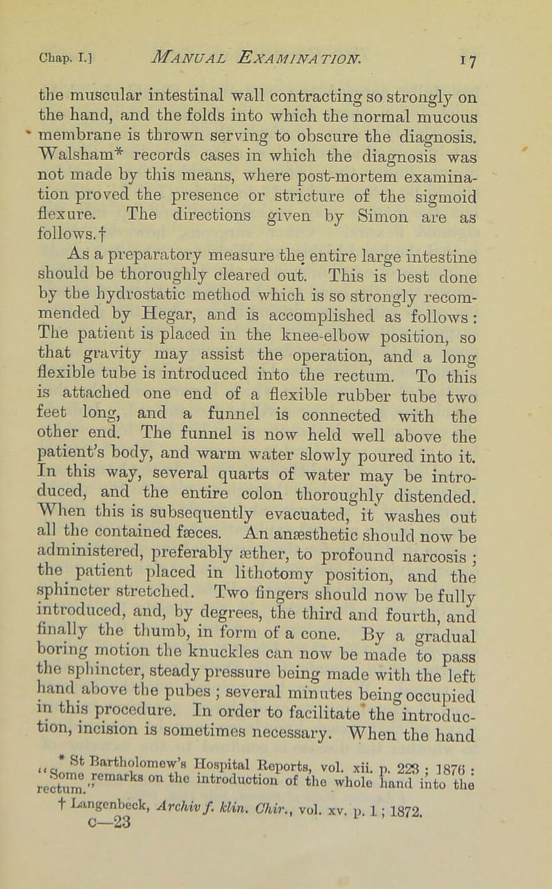 the muscular intestinal wall contracting so strongly on the hand, and the folds into which the normal mucous • membrane is thrown serving to obscure the diagnosis. Walsham* records cases in which the diagnosis was not made by this means, where post-mortem examina- tion proved the presence or stricture of the sigmoid flexure. The directions given by Simon are as follows.! As a preparatory measure the entire large intestine should be thoroughly cleared out. This is best done by the hydrostatic method which is so strongly recom- mended by Hegar, and is accomplished as follows: The patient is placed in the knee-elbow position, so that gravity may assist the operation, and a long flexible tube is introduced into the rectum. To this is attached one end of a flexible rubber tube two feet long, and a funnel is connected with the other end. The funnel is now held well above the patient's body, and warm water slowly poured into it. In this way, several quarts of water may be intro- duced, and the entire colon thoroughly distended. When this is subsequently evacuated, it washes out all the contained faeces. An anaesthetic should now be administered, preferably aether, to profound narcosis ; the patient placed in lithotomy position, and the sphincter stretched. Two fingers should now be fully introduced, and, by degrees, the third and fourth, and finally the thumb, in form of a cone. By a gradual boring motion the knuckles can now be made to pass the sphincter, steady pressure being made with the left hand above the pubes ; several minutes being occupied in this procedure. In order to facilitate the introduc- tion, incision is sometimes necessary. When the hand Bartholomew's Hospital Reports, vol. xii. p. 228 • 1876 • rect°umm.'remark80nthC intr°ducti°“ °f the whole Eand into the f Langenheck, Archivf. klin. Chir., vol. xv. p. 1 ; 1872. c—23