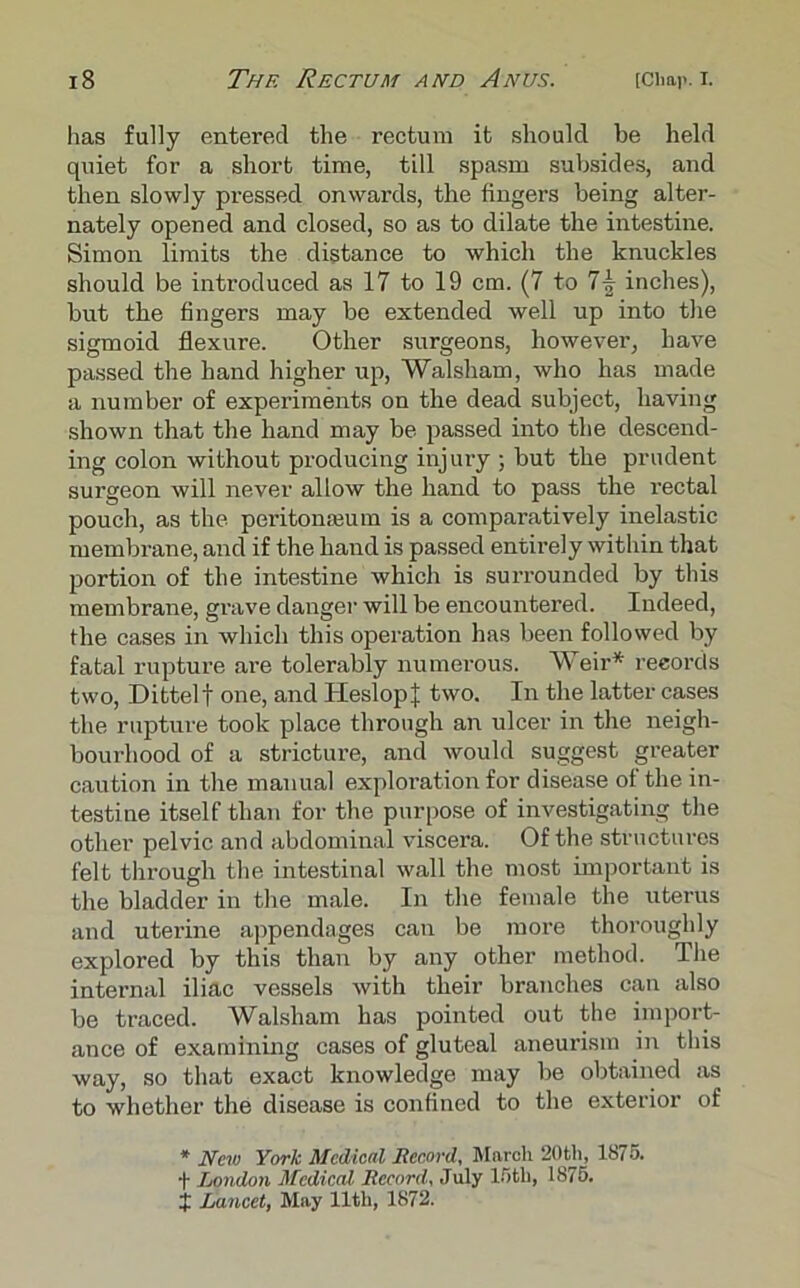 has fully entered the rectum it should be held quiet for a short time, till spasm subsides, and then slowly pressed onwards, the fingers being alter- nately opened and closed, so as to dilate the intestine. Simon limits the distance to which the knuckles should be introduced as 17 to 19 cm. (7 to 1\ inches), but the fingers may be extended well up into the sigmoid flexure. Other surgeons, however, have passed the hand higher up, Walsham, who has made a number of experiments on the dead subject, having shown that the hand may be passed into the descend- ing colon without producing injury ; but the prudent surgeon will never allow the hand to pass the rectal pouch, as the peritonmum is a comparatively inelastic membrane, and if the hand is passed entirely within that portion of the intestine which is surrounded by this membrane, grave danger will be encountered. Indeed, the cases in which this operation has been followed by fatal rupture are tolerably numerous. Weir* records two, Dittelf one, and HeslopJ two. In the latter cases the rupture took place through an ulcer in the neigh- bouidiood of a stricture, and would suggest greater caution in the manual exploration for disease of the in- testine itself than for the purpose of investigating the other pelvic and abdominal viscera. Of the structures felt through the intestinal wall the most important is the bladder in the male. In the female the uterus and uterine appendages can be more thoroughly explored by this than by any other method. The internal iliac vessels with their branches can also be traced. Walsham has pointed out the import- ance of examining cases of gluteal aneurism in this way, so that exact knowledge may be obtained as to whether the disease is confined to the exterior of * New York Medical Record. March 20th, 1875. London Medical Record, July 15tli, 1875. J Lancet, May 11th, 1872.