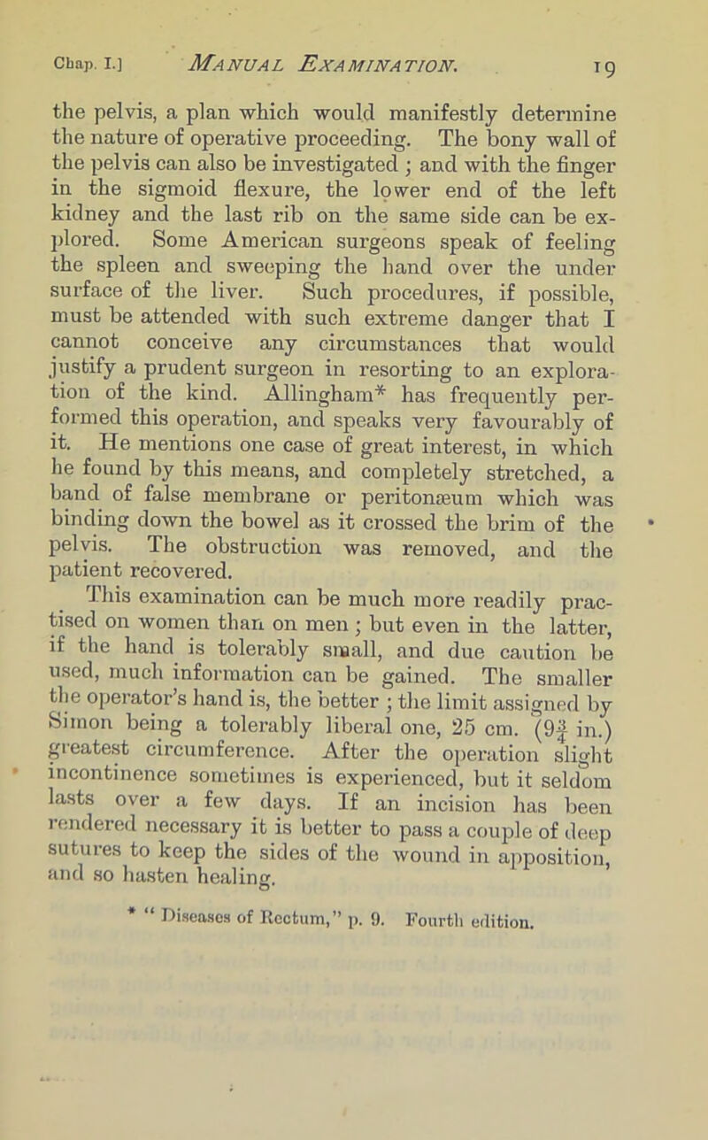 the pelvis, a plan which would manifestly determine the nature of operative proceeding. The bony wall of the pelvis can also be investigated ; and with the finger in the sigmoid flexure, the lower end of the left kidney and the last rib on the same side can be ex- plored. Some American surgeons speak of feeling the spleen and sweeping the hand over the under surface of the liver. Such procedures, if possible, must be attended with such extreme danger that I cannot conceive any circumstances that would justify a prudent surgeon in resorting to an explora- tion of the kind. Allingham* has frequently per- formed this operation, and speaks very favourably of it. He mentions one case of great interest, in which he found by this means, and completely stretched, a band of false membrane or peritonaeum which was binding down the bowel as it crossed the brim of the pelvis. The obstruction was removed, and the patient recovered. This examination can be much more readily prac- tised on women than on men; but even in the latter, if the hand is tolerably small, and due caution be used, much information can be gained. The smaller the operator’s hand is, the better ; the limit assigned by Simon being a tolerably liberal one, 25 cm. (9f in.) greatest circumference. After the operation slight incontinence sometimes is experienced, but it seldom lasts over a few days. If an incision has been rendered necessary it is better to pass a couple of deep sutui-es to keep the sides of the wound in apposition, and so hasten healing. o * “ Diseases of Rectum,” p. 9. Fourth edition.