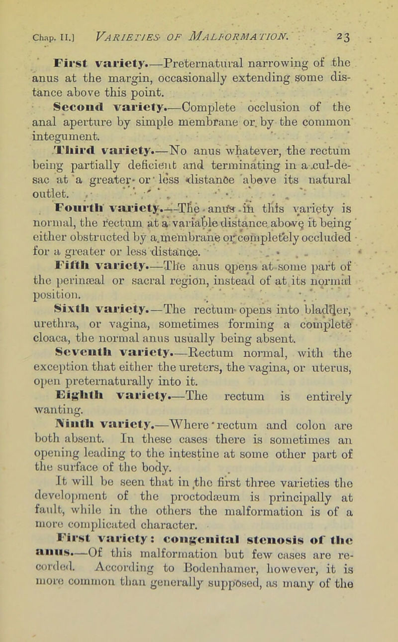 First, variety.—Preternatural narrowing of the anus at the margin, occasionally extending some dis- tance above this point. Second variety.—Complete occlusion of the anal aperture by simple membrane or. by the common integument. Third variety.—No anus whatever, the rectum being partially deficient and terminating in a .cul-de- sac at a greater-01 less distance above its natural outlet. ‘ , •’ • . - . Fourth variety.-—The anu'e -in this variety is normal, the rectum at a variable distance abo-VQ it being ‘ either obstructed by a. membrane or completely occluded for a greater or less distance. , • Fifth variety.—The anus Qpens at-some part of the perinseal or sacral region, instead of at its normal position. .. Sixth variety.—The rectum-opens into bladder, urethra, or vagina, sometimes forming a complete cloaca, the normal anus usually being absent. Seventh variety.—Rectum normal, with the exception that either the ureters, the vagina, or uterus, open preternaturally into it. Eighth variety.—The rectum is entirely wanting. Ninth variety.—Where * rectum and colon are both absent. In these cases there is sometimes an opening leading to the intestine at some other part of the surface of the body. It will be seen that in the first three varieties the development of the proctodaeum is principally at fault, while in the others the malformation is of a more complicated character. First variety: congenital stenosis of the anus.—Of this malformation but few cases are re- corded. According to Bodenliamer, however, it is more common than generally supposed, as many of the