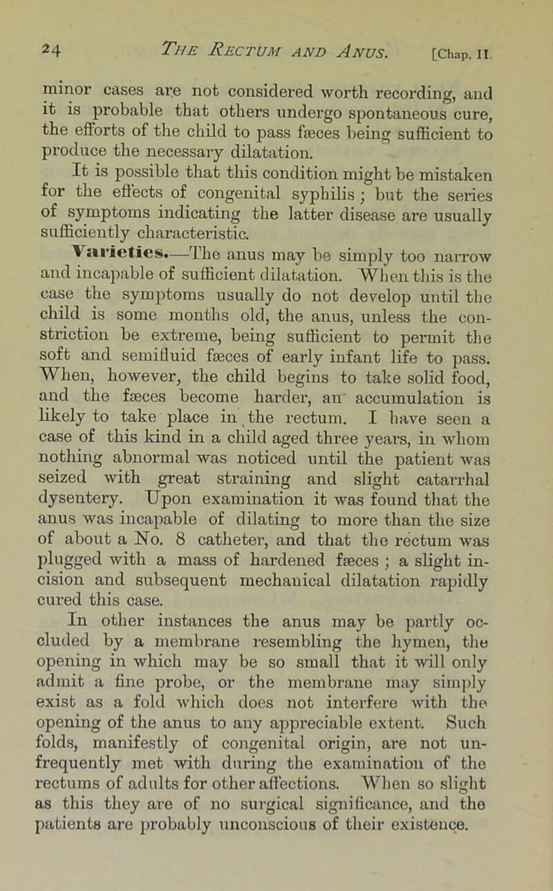 minor cases are not considered worth recording, and it is probable that others undergo spontaneous cure, the efforts of the child to pass fasces being sufficient to produce the necessary dilatation. It is possible that this condition might be mistaken for the effects of congenital syphilis; but the series of symptoms indicating the latter disease are usually sufficiently characteristic. Varieties.—The anus may be simply too narrow and incapable of sufficient dilatation. When this is the case the symptoms usually do not develop until the child is some months old, the anus, unless the con- striction be extreme, being sufficient to permit the soft and semifluid faeces of early infant life to pass. When, however, the child begins to take solid food, and the faeces become harder, an accumulation is likely to take place in the rectum. I have seen a case of this kind in a child aged three years, in whom nothing abnormal was noticed until the patient was seized with great straining and slight catarrhal dysentery. Upon examination it was found that the anus was incapable of dilating to more than the size of about a No. 8 catheter, and that the rectum was plugged with a mass of hardened faces ; a slight in- cision and subsequent mechauical dilatation rapidly cured this case. In other instances the anus may be partly oc- cluded by a membrane resembling the hymen, the opening in which may be so small that it will only admit a fine probe, or the membrane may simply exist as a fold which does not interfere with the opening of the anus to any appreciable extent. Such folds, manifestly of congenital origin, are not un- frequently met with during the examination of the rectums of adults for other affections. When so slight as this they are of no sui-gical significance, and the patients are probably unconscious of their existence.