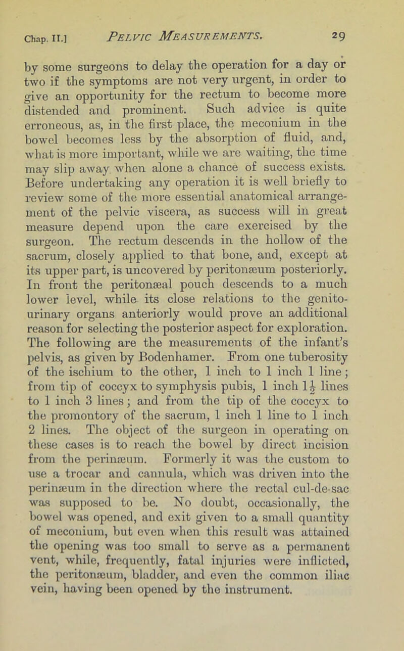 by some surgeons to delay the operation for a day or two if the symptoms are not very urgent, in order to give an opportunity for the rectum to become more distended and prominent. Such advice is quite erroneous, as, in the first place, the meconium in the bowel becomes less by the absorption of fluid, and, what is more important, while we are waiting, the time may slip away when alone a chance of success exists. Before undertaking any operation it is well briefly to review some of the more essential anatomical arrange- ment of the pelvic viscera, as success will in great measure depend upon the care exercised by the surgeon. The rectum descends in the hollow of the sacrum, closely applied to that bone, and, except at its upper part, is uncovered by peritonaeum posteriorly. In front the peritonaea! pouch descends to a much lower level, while its close relations to the genito- urinary organs anteriorly would prove an additional reason for selecting the posterior aspect for exploration. The following are the measurements of the infant’s pelvis, as given by Bodenhamer. From one tuberosity of the ischium to the other, 1 inch to 1 inch 1 line; from tip of coccyx to symphysis pubis, 1 inch 1J lines to 1 inch 3 lines; and from the tip of the coccyx to the promontory of the sacrum, 1 inch 1 line to 1 inch 2 lines. The object of the surgeon in operating on these cases is to reach the bowel by direct incision from the perinaeum. Formerly it was the custom to use a trocar and cannula, which was driven into the perinaeum in the direction where the rectal cul-de-sac was supposed to be. No doubt, occasionally, the bowel was opened, and exit given to a small quantity of meconium, but even when this result was attained the opening was too small to serve as a permanent vent, while, frequently, fatal injuries were inflicted, the peritonaeum, bladder, and even the common iliac vein, having been opened by the instrument.