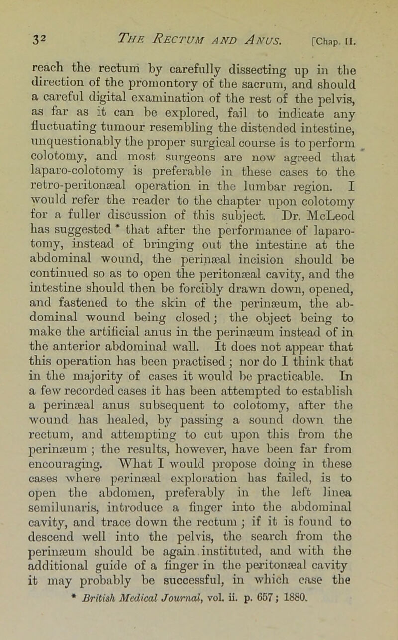 reach the rectum by carefully dissecting up in the dii’ection of the promontory of the sacrum, and should a careful digital examination of the rest of the pelvis, as far as it can be explored, fail to indicate any fluctuating tumour resembling the distended intestine, unquestionably the proper surgical course is to perform colotomy, and most surgeons are now agreed that laparo-colotomy is preferable in these cases to the retro-peritonaeal operation in the lumbar region. I would refer the reader to the chapter upon colotomy for a fuller discussion of this subject. Dr. McLeod has suggested * that after the performance of laparo- tomy, instead of bringing out the intestine at the abdominal wound, the perinseal incision should be continued so as to open the peritonseal cavity, and the intestine should then be forcibly drawn down, opened, and fastened to the skin of the perinseum, the ab- dominal wound being closed; the object being to make the artificial anus in the perinseum instead of in the anterior abdominal wall. It does not appear that this operation has been practised; nor do I think that in the majority of cases it would be practicable. In a few recorded cases it has been attempted to establish a perinseal anus subsequent to colotomy, after the wound has healed, by passing a sound down the rectum, and attempting to cut upon this from the perinseum ; the results, however, have been far from encouraging. What I would propose doing in these cases where perinseal exploration has failed, is to open the abdomen, preferably in the left liuea semilunaris, introduce a finger into the abdominal cavity, and trace down the rectum ; if it is found to descend well into the pelvis, the search from the perinseum should be again instituted, and with the additional guide of a finger in the peritonseal cavity it may probably be successful, in which case the * British Medical Journal, vol. ii. p. 657; 1880.