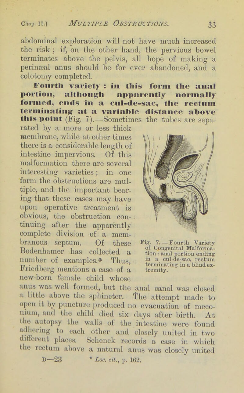 abdominal exploration will not have much increased the risk ; if, on the other hand, the pervious bowel terminates above the pelvis, all hope of making a perinseal anus should be for ever abandoned, and a colotoniy completed. Fourth variety : in this form the anal portion, although apparently normally formed, ends in a cul-de-sac, the rectum terminating at a variable distance above this point (Fig. 7).—Sometimes the tubes are sepa- rated by a more or less thick membrane, while at other times there is a considerable length of intestine impervious. Of this malformation there are several interesting varieties; in one form the obstructions are mul- tiple, and the important bear- ing that these cases may have upon operative treatment is obvious, the obstruction con- tinuing after the apparently complete division of a mem- branous septum. Of these Bodenhamer has collected a number of examples.* Thus, Friedberg mentions a case of a new-born female child whoso anus was well formed, but the anal canal was closed a little above the sphincter. The attempt made to open it by puncture produced no evacuation of meco- nium, and the child died six days after birth. At the autopsy the walls of the intestine were found adhering to each other and closely united in two different places. Schenck records a case in which the rectum above a natural anus was closely united D—23 * Loc. cit., i>. 162. Fig. 7. — Fourth Variety of Congenital Malforma- tion : anal portion ending in a cul-de-sac, rectum terminating in a blind ex- tremity.