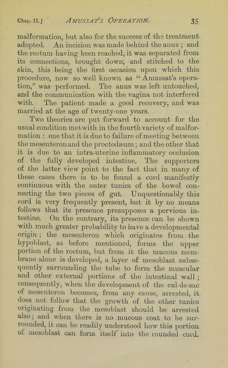 malformation, but also for the success of the treatment adopted. An incision was made behind the anus ; and the rectum having been reached, it was separated from its connections, brought down, and stitched to the skin, this being the first occasion upon which this procedure, now so well known as “ Amussat’s opera- tion,” was performed. The anus was left untouched, and the communication with the vagina not interfered with. The patient made a good recovery, and was married at the age of twenty-one years. Two theories are put forward to account for the usual condition met with in the fourth variety of malfor- mation : one that it is due to failure of meeting between the mesenteronand the proctodreum; and the other that it is due to an intra-uterine inflammatory occlusion of the fully developed intestine. The supporters of the latter view point to the fact that in many of these cases there is to be found a cord manifestly continuous with the outer tunics of the bowel con- necting the two pieces of gut. Unquestionably this cord is very frequently present, but it by no means follows that its presence presupposes a pervious in- testine. On the contrary, its presence can be shown with much greater probability to have a developmental origin; the mesenteron which originates from the hypoblast, as before mentioned, forms the upper portion of the rectum, but from it the mucous mem- brane alone is developed, a layer of mesoblast subse- quently surrounding the tube to form the muscular and other external portions of the intestinal wall ; consequently, when tlie development of the cul-de-sac of mesenteron becomes, from any cause, arrested, it does not follow that the growth of the other tunics originating from the mesoblast should be arrested also; and when there is no mucous coat to be sur- rounded, it can bo readily understood how this portion of mesoblast can form itself into the rounded cord.