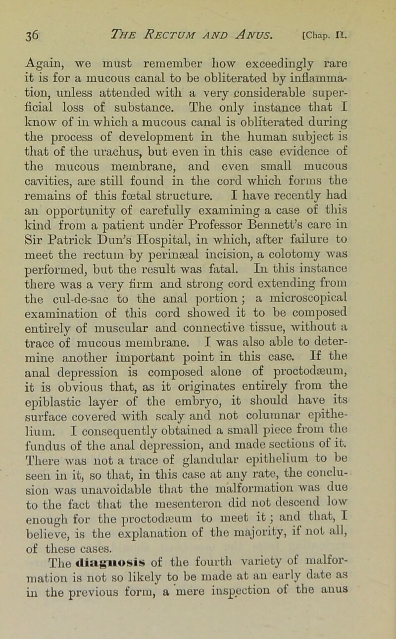 Again, we must remember bow exceedingly rare it is for a mucous canal to be obliterated by inflamma- tion, unless attended with a very considerable super- ficial loss of substance. The only instance that I know of in which a mucous canal is obliterated during the process of development in the human subject is that of the urachus, but even in this case evidence of the mucous membrane, and even small mucous cavities, are still found in the cord which forms the remains of this foetal structure. I have recently had an opportunity of carefully examining a case of this kind from a patient under Professor Bennett’s care in Sir Patrick Dun’s Hospital, in which, after failure to meet the rectum by perinseal incision, a colotomy was performed, but the result was fatal. In this instance there was a very firm and strong cord extending from the cul-de-sac to the anal portion; a microscopical examination of this cord showed it to be composed entirely of muscular and connective tissue, without a trace of mucous membrane. I was also able to deter- mine another important point in this case. If the anal depression is composed alone of proctodeum, it is obvious that, as it originates entirely from the epiblastic layer of the embryo, it should have its surface covered with scaly and not columnar epithe- lium. I consequently obtained a small piece from the fundus of the anal depression, and made sections of it. There was not a trace of glandular epithelium to be seen in it, so that, in this case at any rate, the conclu- sion was unavoidable that the malformation was due to the fact that the mesenteron did not descend low enough for the proctodeum to meet it; and that, I believe, is the explanation of the majority, it not all, of these cases. The diagnosis of the fourth variety of malfor- mation is not so likely to be made at an early date as in the previous form, a mere inspection of the anus