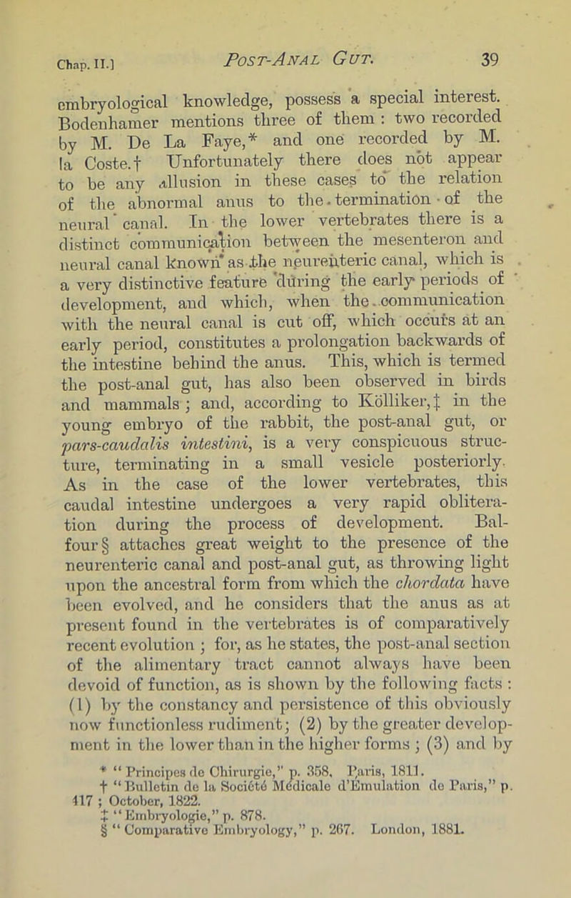 cmbryological knowledge, possess a special interest. Bodenhamer mentions three of them : two recorded by M. Be La Faye,* and one recorded by M. la Coste.f Unfortunately there does not appear to be any allusion in these cases to* the relation of the abnormal anus to the. termination • of the neural ’ canal. In the lower vertebrates there is a distinct com munition between the mesenteron and neural canal known as .the npureuteric canal, which is a very distinctive feature during the early* periods of development, and which, when the. communication with the neural canal is cut off, which occurs at an early period, constitutes a prolongation backwards of the intestine behind the anus. This, which is termed the post-anal gut, has also been observed in birds and mammals; and, according to Kolliker,J in the young embryo of the rabbit, the post-anal gut, or pars-caudalis intestini, is a very conspicuous struc- ture, terminating in a small vesicle posteriorly. As in the case of the lower vertebrates, this caudal intestine undergoes a very rapid oblitera- tion during the process of development. Bal- four § attaches great weight to the presence of the neurenteric canal and post-anal gut, as throwing light upon the ancestral form from which the chordata have been evolved, and he considers that the anus as at present found in the vertebrates is of comparatively recent evolution ; for, as he states, the post-anal section of the alimentary tract cannot always have been devoid of function, as is shown by the following facts : (1) by the constancy and persistence of this obviously now functionless rudiment; (2) by the greater develop- ment in the lower than in the higher forms ; (3) and by * “ Principesde Ohirurgie,1' p. 358, P,aiis, 1811. f “Bulletin de la Sooi6t6 Mddicale d’Emulation do Paris,” p. 417 ; October, 1822. i “ Embryologie,” p. 878. § “ Comparative Embryology,” p. 267. London, 1881.