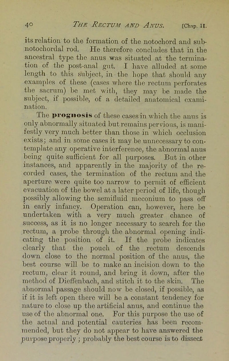 its relation to the formation of the notochord and sob- notochordal rod. He therefore concludes that in the ancestral type the anus was situated at the termina- tion of the post-anal got. I have alluded at some length to this subject, in the hope that should any examples of these (cases where the rectum perforates the sacrum) be met with, they may be made the subject, if possible, of a detailed anatomical exami- nation. The prognosis of these cases in which the anus is only abnormally situated but remains pervious, is mani- festly very much better than those in which occlusion exists; and in some cases it may be unnecessary to con- template any operative interference, the abnormal anus being quite sufficient for all purposes. But in other instances, and apparently in the majority of the re- corded cases, the termination of the rectum and the aperture were quite too narrow to permit of efficient evacuation of the bowel at a later period of life, though possibly allowing the semifluid meconium to pass off in early infancy. Operation can, however, here be undertaken with a very much greater chance of success, as it is no longer necessary to search for the rectum, a probe through the abnormal opening indi- cating the position of it. If the probe indicates clearly that the pouch of the rectum descends down close to the normal position of the anus, the best course will be to make an incision down to the rectum, clear it round, and bring it down, after the method of Dieffenbach, and stitch it to the skin. The abnormal passage should now be closed, if possible, as if it is left open there will be a constant tendency for nature to close up the artificial anus, and continue the use of the abnormal one. For this purpose the use of the actual and potential cauteries has been recom- mended, but they do not appear to have answered the purpose properly ; probably the best course is to dissect