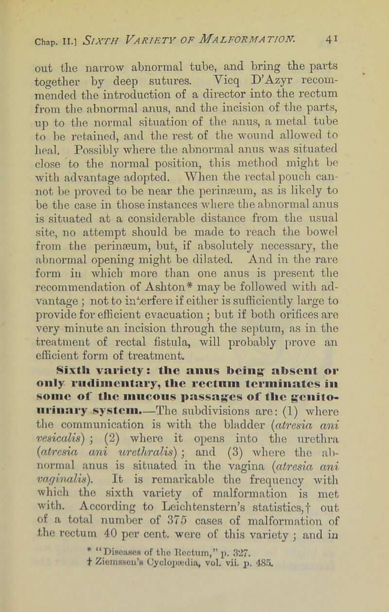 out the narrow abnormal tube, and bring the parts together by deep sutures. Yicq D’Azyr recom- mended the introduction of a director into the rectum from the abnormal anus, and the incision of the parts, up to the normal situation of the anus, a metal tube to be retained, and the rest of the wound allowed to heal. Possibly where the abnormal anus was situated close to the normal position, this method might be with advantage adopted. When the rectal pouch can- not be proved to be near the perinseum, as is likely to be the case in those instances where the abnormal anus is situated at a considerable distance from the usual site, no attempt should be made to reach the bowel from the perinseum, but, if absolutely necessary, the abnormal opening might be dilated. And in the rare form in which more than one anus is present the recommendation of Ashton* may be followed with ad- vantage ; not to interfere if either is sufficiently large to provide for efficient evacuation • but if both orifices are very minute an incision through the septum, as in the treatment of rectal fistula, will probably prove an efficient form of treatment. Sixth variety: the anus being absent or only nuliincntary, the rectum terminates in some of the mucous passages of the genito- urinary system.—The subdivisions are: (1) where the communication is with the bladder (atresia ani vesicalis) ; (2) where it opens into the urethra (atresia ani urethralis) ■ and (3) where the ab- normal anus is situated in the vagina (atresia ani var/inalis). It is remarkable the frequency with which the sixth variety of malformation is met with. According to Leichtenstern’s statistics,! out of a total number of 375 cases of malformation of the rectum 40 per cent, were of this variety ; and in * “Diseases of tlie Rectum,” p. 327. t Ziemsseu’s Cyclopaedia, vol. vii. p. 486.