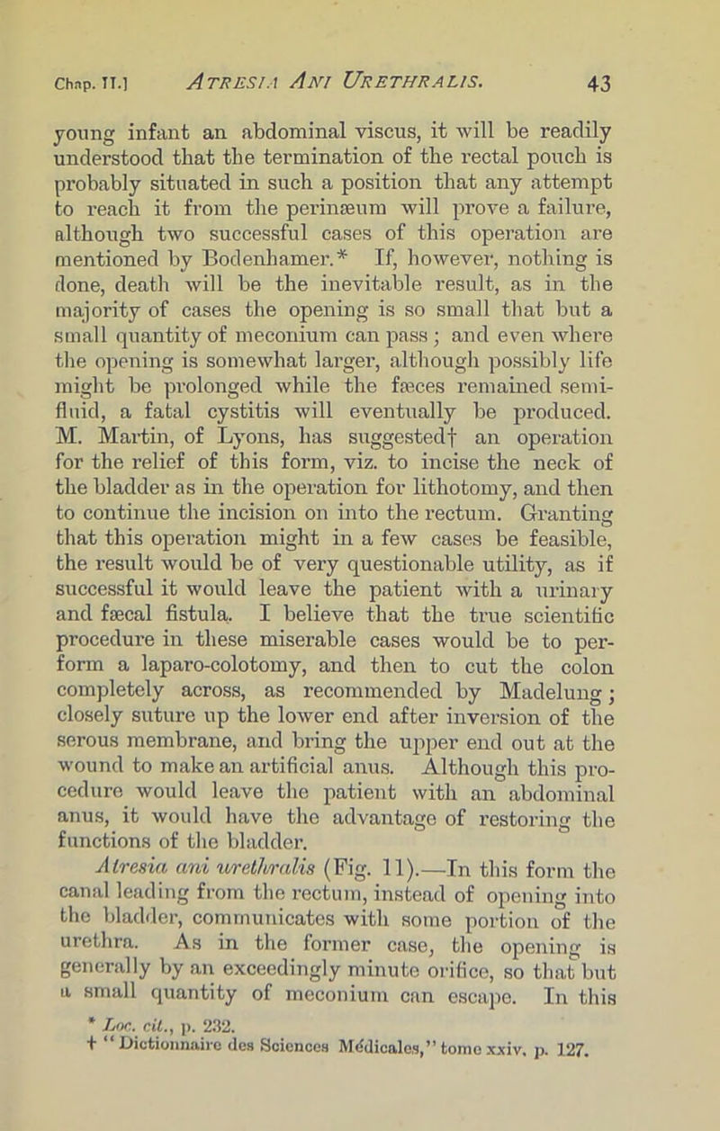 young infant an abdominal viscus, it will be readily understood that the termination of the rectal pouch is probably situated in such a position that any attempt to reach it from the perinseum will prove a failure, although two successful cases of this operation are mentioned by Bodenhamer.* If, however, nothing is done, death will be the inevitable result, as in the majority of cases the opening is so small that but a small quantity of meconium can pass ; and even where the opening is somewhat larger, although possibly life might be prolonged while the fseces remained semi- fluid, a fatal cystitis will eventually be produced. M. Martin, of Lyons, has suggested! an operation for the relief of this form, viz. to incise the neck of the bladder as in the operation for lithotomy, and then to continue the incision on into the rectum. Granting that this operation might in a few cases be feasible, the result would be of very questionable utility, as if successful it would leave the patient with a urinary and faecal fistula. I believe that the true scientific procedure in these miserable cases would be to per- form a laparo-colotomy, and then to cut the colon completely across, as recommended by Madelung; closely suture up the lower end after inversion of the serous membrane, and bring the upper end out at the wound to make an artificial anus. Although this pro- cedure would leave the patient with an abdominal anus, it would have the advantage of restoring the functions of the bladder. Atresia ani 'urethralis (Fig. 11).—In this form the canal leading from the rectum, instead of opening into the bladder, communicates with some portion of the urethra. As in the former case, the opening is generally by an exceedingly minute orifice, so that but a small quantity of meconium can escape. In this * Lor. cit., p. 232. + “ Dictionnaiio ties Sciences Mtldicales,” tome xxiv, p. 127.