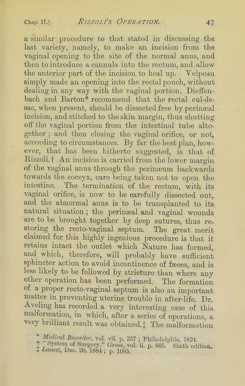 a similar procedure to that stated in discussing tha last variety, namely, to make an incision from the vaginal opening to the site of the normal anus, and then to introduce a cannula into the rectum, and allow the anterior part of the incision to heal up. Velpeau simply made an opening into the rectal pouch, without dealing in any way with the vaginal portion. Dieffen- bach and Barton* recommend that the rectal cul-de- sac, when present, should be dissected free by perinseal incision, and stitched to the skin margin, thus shutting off the vaginal portion from the intestinal tube alto- gether ; and then closing the vaginal orifice, or not, according to circumstances. By far the best plan, how- ever, that has been hitherto suggested, is that of Rizzoli.f An incision is carried from the lower margin of the vaginal anus through the perinaeum backwards towards the coccyx, care being taken not to open the intestine. The termination of the rectum, with its vaginal orifice, is now to be carefully dissected out, and the abnormal anus is to be transplanted to its natural situation; the perinseal and vaginal wounds are to be brought together by deep sutures, thus re- storing the recto-vaginal septum. The great merit claimed for this highly ingenious procedure is that it retains intact the outlet which Nature has formed, and which, therefore, will probably have sufficient sphincter action to avoid incontinence of fseces, and is less likely to be followed by stricture than where any other operation has been performed. The formation of a proper recto-vaginal septum is also an important matter in preventing uterine trouble in after-life. Dr. Aveling has recorded a very interesting case of tliis malformation, in which, after a series of operations, a vmy brilliant result was obtained.! The malformation * Medical Recorder, vol. vii. p. 357 ; Philadelphia, 1824. T System of Surgery,” Gross, vol. ii. p. 005. Sixth edition. * Lancet, Doc. 20, 1884 ; p. 1085.