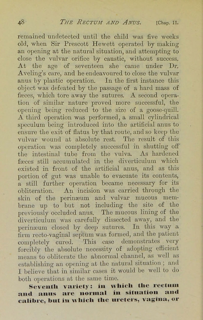 remained undetected until the child was five weeks old, when Sir Prescott Hewett operated by making an opening at the natural situation, and attempting to close the vulvar orifice by caustic, without success. At the age of seventeen she came under Dr. Aveling’s care, and he endeavoured to close the vulvar anus by plastic operation. In the first instance this object was defeated by the passage of a hard mass of feces, which tore away the sutures. A second opera- tion of similar nature proved more successful, the opening being reduced to the size of a goose-quill. A third operation was performed, a small cylindrical speculum being introduced into the artificial anus to ensure the exit of flatus by that route, and so keep the vulvar wound at absolute rest. The result of this operation was completely successful in shutting off the intestinal tube from the vulva. As hardened feces still accumulated in the diverticulum which existed in front of the artificial anus, and as this portion of gut was unable to evacuate its contents, a still further operation became necessary for its obliteration. An incision was carried through the skin of the perinseum and vulvar mucous mem- brane up to but not including the site of the previously occluded anus. The mucous lining of the diverticulum was carefully dissected away, and the perinieum closed by deep sutures. In this way a firm recto-vaginal septum was formed, and the patient completely cured. This case demonstrates very forcibly the absolute necessity of adopting efficient means to obliterate the abnormal channel, as well as establishing an opening at the natural situation ; and I believe that in similar cases it would be well to do both operations at the same time. Seventh variety: in which Hie rectum and .inns sire normal in situation and calibre, but in which the ureters, vagina, or