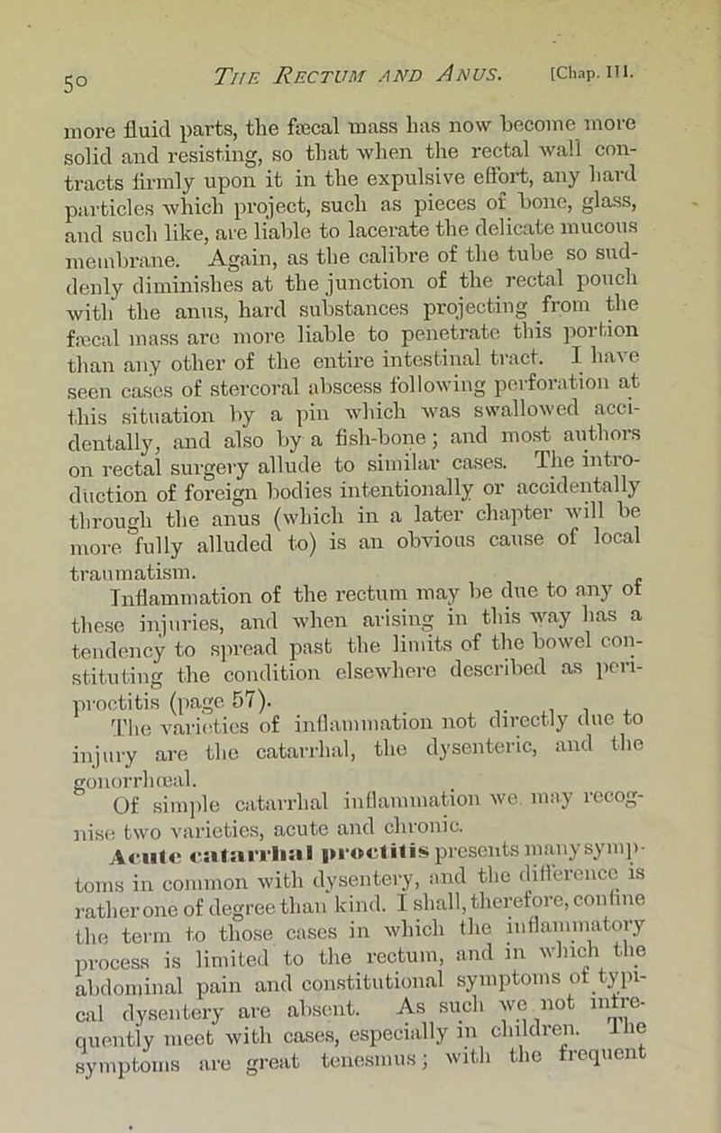 5° more fluid parts, the fecal mass has now become more solid and resisting, so that when the rectal wall con- tracts firmly upon it in the expulsive effort, any hard particles which project, such as pieces of bone, glass, and such like, are liable to lacerate the delicate mucous membrane. Again, as the calibre of the tube so sud- denly diminishes at the junction of the rectal pouch with the anus, hard substances projecting from the fecal mass are more liable to penetrate this portion than any other of the entire intestinal tract. I have seen cases of stercoral abscess following perforation at this situation by a pin which was swallowed acci- dentally, and also by a fish-bone; and most authors on rectal surgery allude to similar cases. The intro- duction of foreign bodies intentionally or accidentally through the anus (which in a later chapter will be more fully alluded to) is an obvious cause of local traumatism. Inflammation of the rectum may be due to any ot these injuries, and when arising in this way has a tendency to spread past the limits of the bowel con- stituting the condition elsewhere described as peri- proctitis (page 57). The varieties of inflammation not directly due to injury are the catarrhal, the dysenteric, and the gonorrhoeal. Of simple catarrhal inflammation we. may recog- nise two varieties, acute and chronic. Acute catarrhal proctitis presents manysymp- toms in common with dysentery, and the difference is rather one of degree than kind. I shall, therefore, confine the term to those cases in which the inflammatory process is limited to the rectum, and in which the abdominal pain and constitutional symptoms of typi- cal dysentery are absent. As such we not infre- quently meet with cases, especially m children, the symptoms are great tenesmus; with the frequen