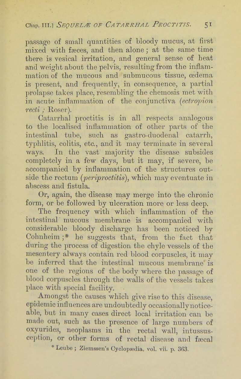 passage of small quantities of bloody mucus, at first mixed with faeces, and then alone; at the same time there is vesical irritation, and general sense of heat and weight about the pelvis, resulting from the inflam- mation of the mucous and submucous tissue, oedema is present, and frequently, in consequence, a partial prolapse takes place, resembling the chemosis met with in acute inflammation of the conjunctiva (ectropion recti ; Roser). Catarrhal proctitis is in all respects analogous to the localised inflammation of other parts of the intestinal tube, such as gastro-duodenal catarrh, typhlitis, colitis, etc., and it may terminate in several ways. In the vast majority the disease subsides completely in a few days, but it may, if severe, be accompanied by inflammation of the structures out- side the rectum (periproctitis), which may eventuate in abscess and fistula. Or, again, the disease may merge into the chronic form, or be followed by ulceration more or less deep. The frequency with which inflammation of the intestinal mucous membrane is accompanied with considerable bloody discharge has been noticed by Colmheim ;* he suggests that, from the fact that during the process of digestion the chyle vessels of the mesentery always contain red blood corpuscles, it may be inferred that the intestinal mucous membrane' is one of the regions of the body where the passage of blood corpuscles through the walls of the vessels takes place with special facility. Amongst the causes which give rise to this disease, epidemic influences are undoubtedly occasionally notice- able, but in many cases direct local irritation can be made out, such as the presence of large numbers of oxyurides, neoplasms in the l'ectal wall, intussus- ception, or other forms of rectal disease and fsccal * Leube ; Ziemsson’s Cyclopaedia, vol. vii. p. 303.