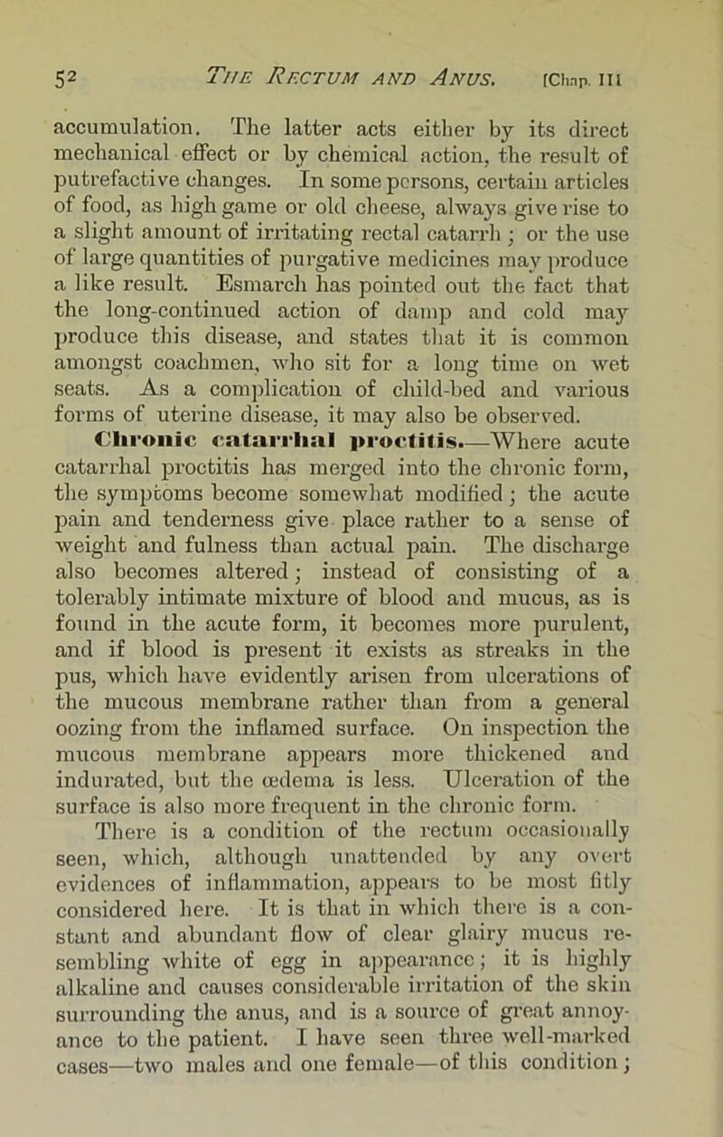 accumulation. The latter acts either by its direct mechanical effect or by chemical action, the result of putrefactive changes. In some persons, certain articles of food, as high game or old cheese, always give rise to a slight amount of irritating rectal catarrh ; or the use of large quantities of purgative medicines may produce a like result. Esmarch has pointed out the fact that the long-continued action of damp and cold may produce this disease, and states that it is common amongst coachmen, who sit for a long time on wet seats. As a complication of child-bed and various forms of uterine disease, it may also be observed. Chronic catarrlmi proctitis.—Where acute catarrhal proctitis has merged into the chronic form, the symptoms become somewhat modified; the acute pain and tenderness give place rather to a sense of weight and fulness than actual pain. The discharge also becomes altered; instead of consisting of a tolerably intimate mixture of blood and mucus, as is found in the acute form, it becomes more purulent, and if blood is present it exists as streaks in the pus, which have evidently arisen from ulcerations of the mucous membrane rather than from a general oozing from the inflamed surface. On inspection the mucous membrane appears more thickened and indurated, but the oedema is less. Ulceration of the surface is also more frequent in the chronic form. There is a condition of the rectum occasionally seen, which, although unattended by any overt evidences of inflammation, appears to be most fitly considered here. It is that in which there is a con- stant and abundant flow of clear glairy mucus re- sembling white of egg in appearance; it is highly alkaline and causes considerable irritation of the skin surrounding the anus, and is a source of great annoy- ance to the patient. I have seen three well-marked cases—two males and one female—of this condition;