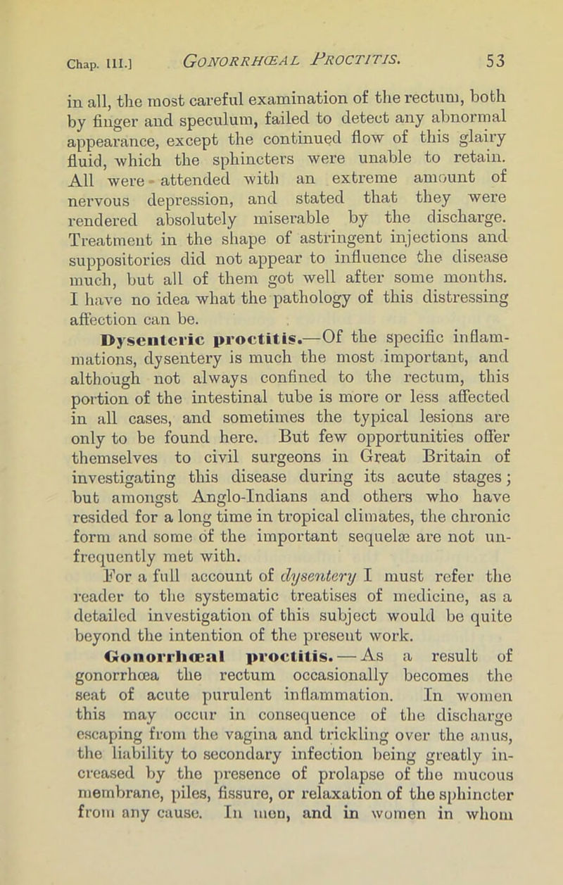 in all, the most careful examination of the rectum, both by finger and speculum, failed to detect any abnormal appearance, except the continued flow of this glairy fluid, which the sphincters were unable to retain. All were - attended with an extreme amount of nervous depression, and stated that they were rendered absolutely miserable by the discharge. Treatment in the shape of astringent injections and suppositories did not appear to influence the disease much, but all of them got well after some months. I have no idea what the pathology of this distressing affection can be. Dysenteric proctitis.—Of the specific inflam- mations, dysentery is much the most important, and although not always confined to the rectum, this portion of the intestinal tube is more or less affected in all cases, and sometimes the typical lesions are only to be found here. But few opportunities offer themselves to civil sui’geons in Great Britain of investigating this disease during its acute stages; but amongst Anglo-Indians and others who have resided for a long time in tropical climates, the chronic form and some of the important sequelte are not un- frequently met with. For a full account of dysentery I must refer the reader to the systematic treatises of medicine, as a detailed investigation of this subject would be quite beyond the intention of the present work. Gonorrhoeal proctitis. — As a result of gonorrhoea the rectum occasionally becomes the seat of acute purulent inflammation. In women this may occur in consequence of the discharge escaping from the vagina and trickling over the anus, the liability to secondary infection being greatly in- creased by the presence of prolapse of the mucous membrane, piles, fissure, or relaxation of the sphincter from any cause. In men, and in women in whom