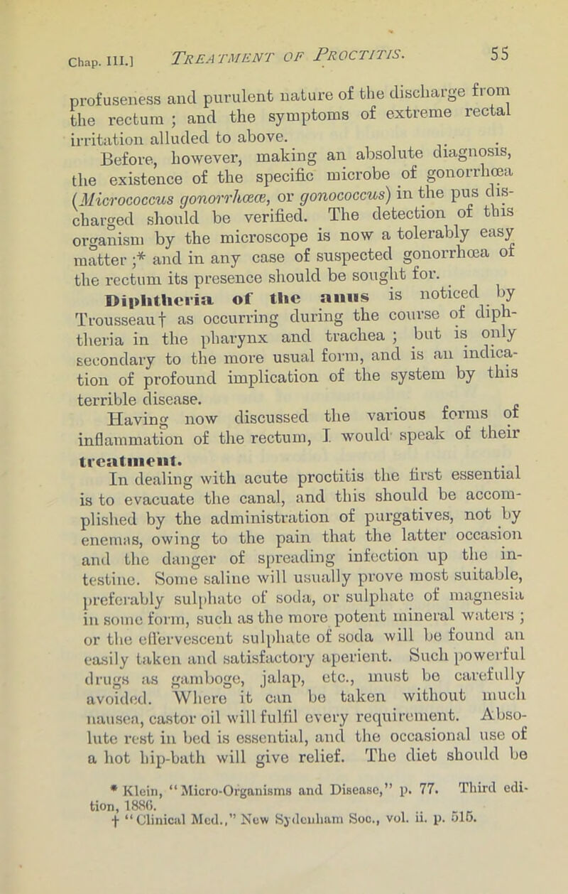 profuseness and purulent nature of the discharge from the rectum ; and the symptoms of extreme rectal irritation alluded to above. Before, however, making an absolute diagnosis, the existence of the specific microbe of gonorrhoea (.Micrococcus gonorrhoeaor gonococcus) in the pus dis- charged should be verified. The detection of this organism by the microscope is now a tolerably easy matter •* and in any case of suspected gonorrhoea of the rectum its presence should be sought for. Diphtheria, of the amis is noticed by Trousseau f as occurring during the course of diph- theria in the pharynx and trachea ; but is only secondary to the more usual form, and is an indica- tion of profound implication of the system by this terrible disease. Having now discussed the various forms of inflammation of the rectum, I would speak of their treatment. In dealing with acute proctitis the first essential is to evacuate the canal, and this should be accom- plished by the administration of purgatives, not by enemas, owing to the pain that the latter occasion and the danger of spreading infection up the in- testine. Some saline will usually prove most suitable, preferably sulphate of soda, or sulphate of magnesia in some form, such as the more potent mineral waters ; or the effervescent sulphate of soda will be found an easily taken and satisfactory aperient. Such powerful drugs as gamboge, jalap, etc., must bo carefully avoided. Where it can be taken without much nausea, castor oil will fulfil every requirement. Abso- lute rest in bed is essential, and the occasional use of a hot hip-bath will give relief. The diet should be •Klein, “Micro-Organisms and Disease,” p. 77. Thud edi- tion, 1886. „ t “Clinical Med.,” New Sydenham Soc., vol. ii. p. olo.