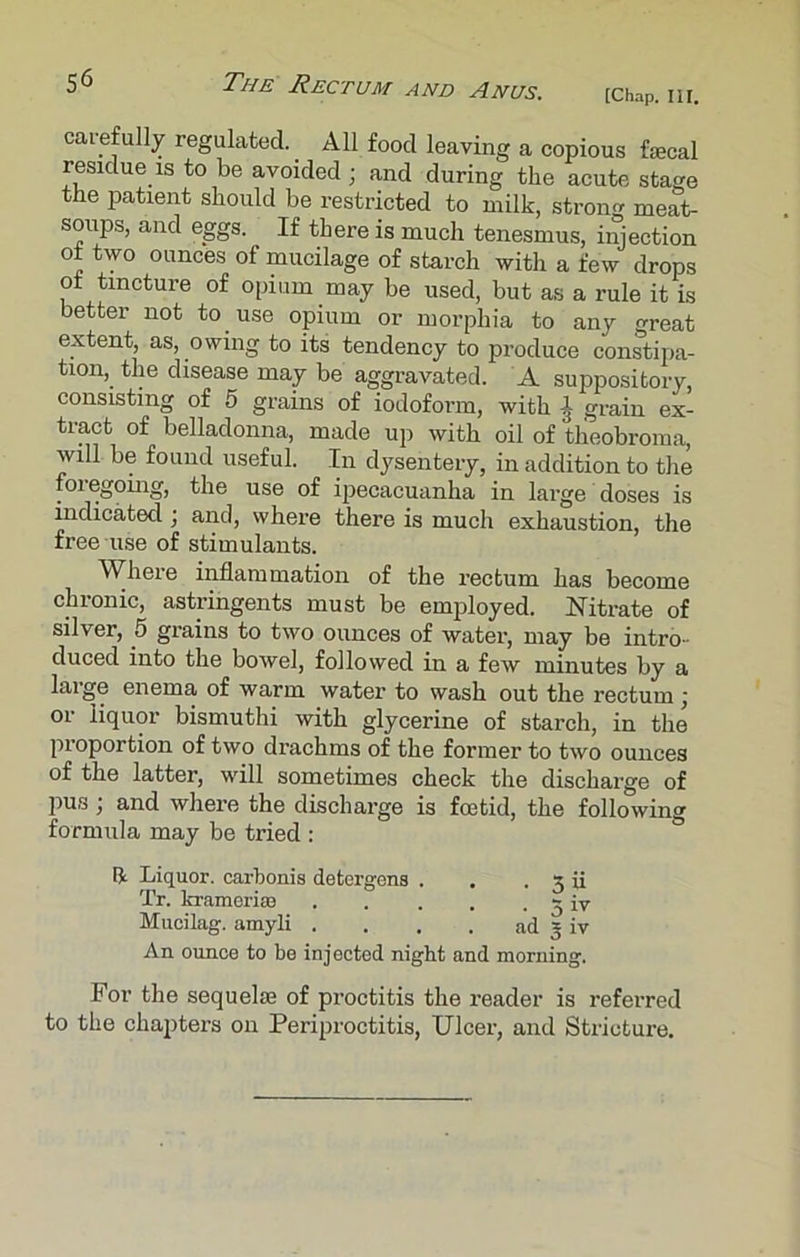 [Chap. III. carefully regulated.. All food leaving a copious fecal residue is to be avoided ; and during the acute stage the patient should be restricted to milk, strong meat- soups, and eggs. If there is much tenesmus, injection of two ounces of mucilage of starch with a few drops of tincture of opium may be used, but as a rule it is better not to use opium or morphia to any great extent, as, owing to its tendency to produce constipa- tion, the disease may be aggravated. A suppository, consisting of 5 grains of iodoform, with ^ grain ex- tinct of belladonna, made up with oil of tlieobroma, will be found useful. In dysentery, in addition to the foregoing, the use of ipecacuanha in large doses is indicated ; and, where there is much exhaustion, the free use of stimulants. Where inflammation of the rectum has become chronic, astringents must be employed. Nitrate of silver, 5 grains to two ounces of water, may be intro- duced into the bowel, followed in a few minutes by a large enema of warm water to wash out the rectum j or liquor bismuthi with glycerine of starch, in the proportion of two drachms of the former to two ounces of the latter, will sometimes check the discharge of pus; and where the discharge is foetid, the following formula may be tried : ft Liquor, carbonis detergens . . . 3 ii Tr. krameri® - [v Mucilag. amyli . . . . ad 5 iv An ounce to be injected night and morning. For the sequefe of proctitis the reader is referred to the chapters on Periproctitis, Ulcer, and Stricture.