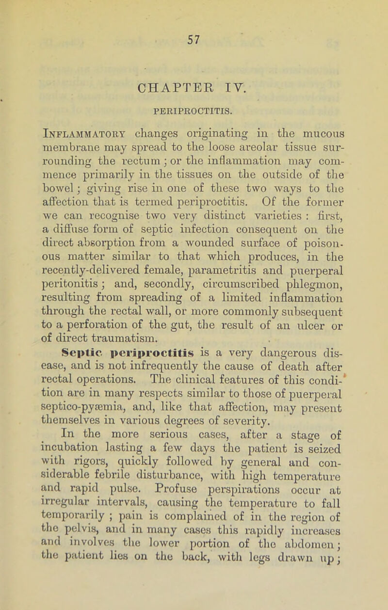 CHAPTER IV. PERIPROCTITIS. Inflammatory changes originating in the mucous membrane may spread to the loose areolar tissue sur- rounding the rectum ; or the inflammation may com- mence primarily in the tissues on the outside of the bowel; giving rise in one of these two ways to the affection that is termed periproctitis. Of the former we can recognise two very distinct varieties : first, a diffuse form of septic infection consequent on the direct absorption from a wounded surface of poison- ous matter similar to that which produces, in the recently-delivered female, parametritis and puerperal peritonitis; and, secondly, circumscribed phlegmon, resulting from spreading of a limited inflammation through the rectal wall, or more commonly subsequent to a perforation of the gut, the result of an ulcer or of direct traumatism. Septic periproctitis is a very dangerous dis- ease, and is not infrequently the cause of death after rectal operations. The clinical features of this condi-‘ tion are in many respects similar to those of puerperal septico-pysemia, and, like that affection, may present themselves in various degrees of severity. In the more serious cases, after a stage of incubation lasting a few days the patient is seized with rigors, quickly followed by general and con- siderable febrile disturbance, with high temperature and rapid pulse. Profuse perspirations occur at irregular intervals, causing the temperature to fall temporarily ; pain is complained of in the region of thc^ pelvis, and in many cases this rapidly increases and involves the lower portion of the abdomen; the patient lies on the back, with legs drawn up;