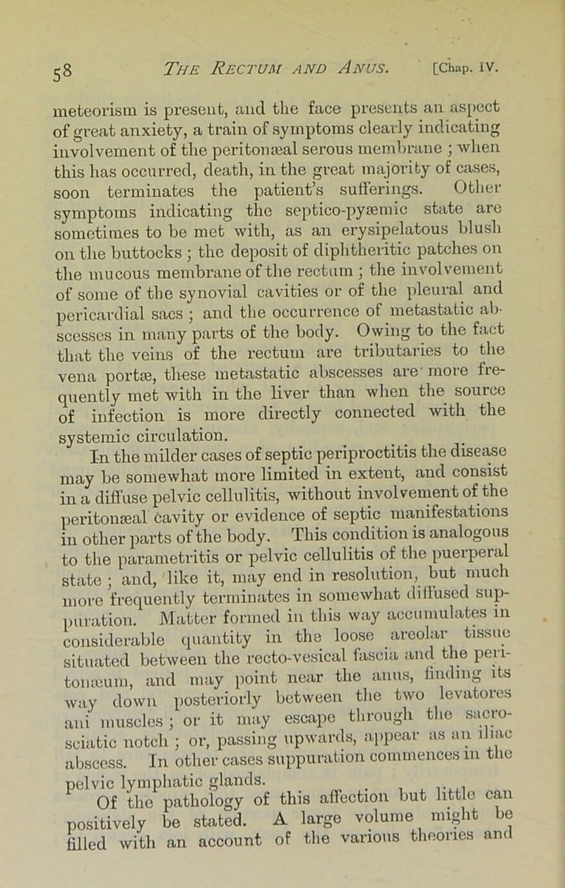 meteorism is present, and the face presents an aspect of great anxiety, a train of symptoms clearly indicating involvement of the peritonseal serous membrane ; when this has occurred, death, in the great majority of cases, soon terminates the patient’s sufferings. Other symptoms indicating the septico-pyamric state are sometimes to be met with, as an erysipelatous blush on the buttocks ; the deposit of diphtheritic patches on the mucous membrane of the rectum ; the involvement of some of the synovial cavities or of the pleural and pericardial sacs ; and the occurrence of metastatic ab- scesses in many parts of tire body. Owing to the fact that the veins of the rectum are tributaries to the vena portse, these metastatic abscesses are'more fre- quently met with in the liver than when the source of infection is more directly connected with the systemic circulation. I-n the milder cases of septic periproctitis the disease may be somewhat more limited in extent, and consist in a diffuse pelvic cellulitis, without involvement of the peritonseal cavity or evidence of septic manifestations in other parts of the body. This condition is analogous to the parametritis or pelvic cellulitis of the puerperal state ; and, like it, may end in resolution, but much more frequently terminates in somewhat diflused sup- puration. Matter formed in this way accumulates in considerable quantity in the loose areolar tissue situated between the recto-vesical tascia and the pen- tomeum, and may point near the anus, finding its way down posteriorly between the two levatores ani muscles; or it may escape through the sucro- sciatic notch ; or, passing upwards, appear as an iliac abscess. In other cases suppuration commences 111 the pelvic lymphatic glands. . Of the pathology of this affection but little can positively be stated. A large volume might be filled with an account of the various theories and