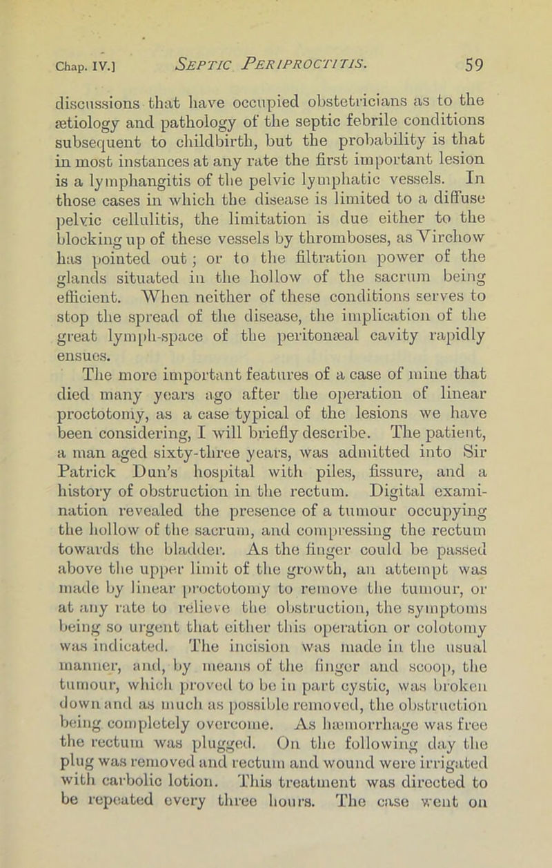 discussions that have occupied obstetricians as to the {etiology and pathology of the septic febrile conditions subsequent to childbirth, but the probability is that inmost instances at any rate the first important lesion is a lymphangitis of the pelvic lymphatic vessels. In those cases in which the disease is limited to a diffuse pelvic cellulitis, the limitation is due either to the blocking up of these vessels by thromboses, as Virchow has pointed out; or to the filtration power of the glands situated in the hollow of the sacrum being efficient. When neither of these conditions serves to stop the spread of the disease, the implication of the great lymph-space of the peritonseal cavity rapidly ensues. The more important features of a case of mine that died many years ago after the operation of linear proctotomy, as a ease typical of the lesions we have been considering, I will briefly describe. The patient, a man aged sixty-three years, was admitted into Sir Patrick Dun’s hospital with piles, fissure, and a history of obstruction in the rectum. Digital exami- nation revealed the presence of a tumour occupying the hollow of the sacrum, and compressing the rectum towards the bladder. As the finger could be passed above the upper limit of the growth, an attempt was made by linear proctotomy to remove the tumour, or at any rate to relieve the obstruction, the symptoms being so urgent that either this operation or colotoiny was indicated. The incision was made in the usual manner, and, by means of the finger and scoop, the tumour, which proved to be in part cystic, was broken down and as much as possible removed, the obstruction being completely overcome. As hamiorrhage was free the rectum was plugged. On the following day the plug was removed and rectum and wound were irrigated with carbolic lotion. This treatment was directed to be repeated every three hours. The case went on