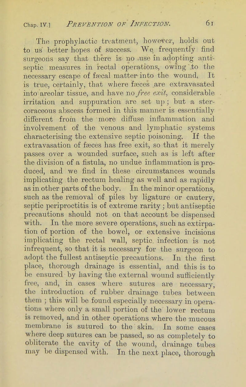 chap, iv.] Prevention of Infection. 6j The prophylactic treatment, however, holds out to us better hopes of success. We frequently find surgeons say that there is no .use in adopting anti- septic measures in rectal operations, owing .to the necessary escape of fecal matter- into the wound. It is true, certainly, that where faeces are extravasated into areolar tissue, and have no free exit, considerable irritation and suppuration are set up; but a ster- coraceous abscess formed in this manner is essentially different from the more diffuse inflammation and involvement of the venous and lymphatic systems characterising the extensive septic poisoning. If the extravasation of feces has free exit, so that it merely passes over a wounded surface, such as is left after the division of a fistula, no undue inflammation is pro- duced, and we find in these circumstances wounds implicating the rectum healing as well and as rapidly as in other parts of the body. In the minor operations, such as the removal of piles by ligature or cautery, septic periproctitis is of extreme rarity ; but antiseptic precautions should not on that account be dispensed with. In the more severe operations, such as extirpa- tion of portion of the bowel, or extensive incisions implicating the rectal wall, septic, infection is not infrequent, so that it is necessary for the surgeon to adopt the fullest antiseptic precautions. In the first place, thorough drainage is essential, and this is to be ensured by having the external wound sufficiently free, and, in cases where sutures are necessary, the introduction of rubber drainage tubes between them ; this will be found especially necessary in opera- tions where only a small portion of the lower rectum is removed, and in other operations where the mucous membrane is sutured to the skin. In some cases where deep sutures can be passed, so as completely to obliterate the cavity of the wound, drainage tubes may be dispensed with. In the next place, thorough