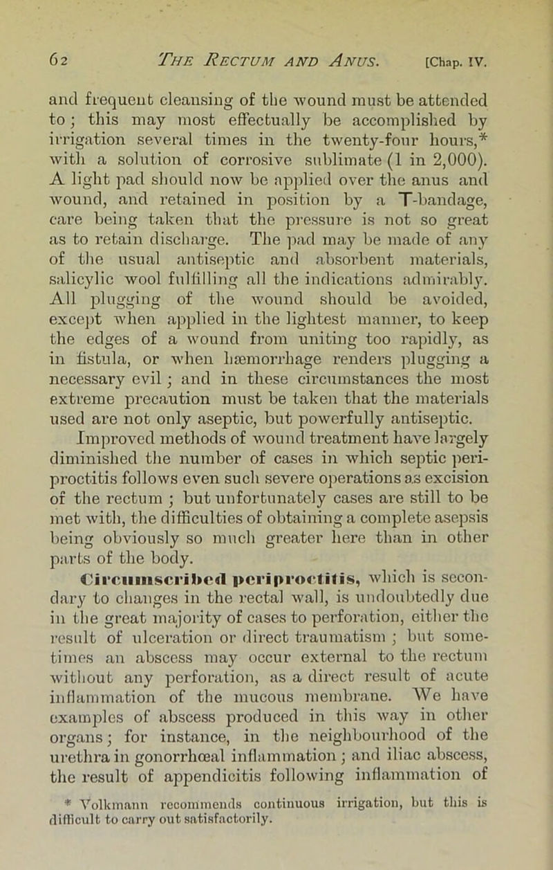 and frequent cleansing of the wound must be attended to; this may most effectually be accomplished by irrigation several times in the twenty-four hours,* with a solution of corrosive sublimate (1 in 2,000). A light pad should now be applied over the anus and wound, and retained in position by a T-bandage, care being taken that the pressure is not so great as to retain discharge. The pad may be made of any of the usual antiseptic and absoi’bent materials, salicylic wool fulfilling all the indications admirably. All plugging of the wound should be avoided, except when applied in the lightest manner, to keep the edges of a wound from uniting too rapidly, as in fistula, or when haemorrhage renders plugging a necessary evil; and in these circumstances the most extreme precaution must be taken that the materials used are not only aseptic, but powerfully antiseptic. Improved methods of wound treatment have largely diminished the number of cases in which septic peri- proctitis follows even such severe operations as excision of the rectum ; but unfortunately cases are still to be met with, the difficulties of obtaining a complete asepsis being obviously so much greater here than in other parts of the body. Circumscribed periproctitis, which is secon- dary to changes in the rectal wall, is undoubtedly due in the great majority of cases to perforation, either the result of ulceration or direct traumatism ; but some- times an abscess may occur external to the rectum without any perforation, as a direct l’esult of acute inflammation of the mucous membrane. We have examples of abscess produced in this way in other organs; for instance, in the neighbourhood of the urethra in gonorrhoeal inflammation ; and iliac abscess, the result of appendicitis following inflammation of * Volkmaim recommends continuous irrigation, but this is difficult to carry out satisfactorily.