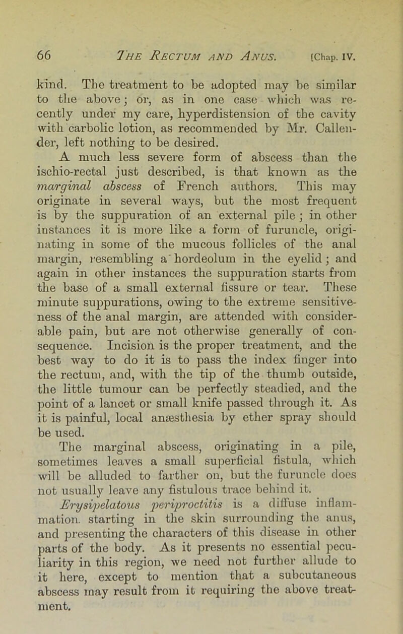 kind. The treatment to be adopted may be similar to the above; or, as in one case which was re- cently under my care, hyperdistension of the cavity with carbolic lotion, as recommended by Mr. Callen- der, left nothing to be desired. A much less severe form of abscess than the ischio-rectal just described, is that known as the marginal abscess of French authors. This may originate in several ways, but the most frequent is by the suppuration of an external pile; in other instances it is more like a form of furuncle, origi- nating in some of the mucous follicles of the anal margin, resembling a'hordeolum in the eyelid; and again in other instances the suppuration starts from the base of a small external fissure or tear. These minute suppurations, owing to the extreme sensitive- ness of the anal margin, are attended with consider- able pain, but are not otherwise generally of con- sequence. Incision is the proper treatment, and the best way to do it is to pass the index finger into the rectum, and, with the tip of the thumb outside, the little tumour can be perfectly steadied, and the point of a lancet or small knife passed through it. As it is painful, local anaesthesia by ether spray should be used. The marginal abscess, originating in a pile, sometimes leaves a small superficial fistula, which will be alluded to farther on, but the furuncle does not usually leave any fistulous trace behind it. Erysipelatous periproctitis is a diffuse inflam- mation. starting in the skin surrounding the anus, and presenting the characters of this disease in other parts of the body. As it presents no essential pecu- liarity in this region, we need not further allude to it here, except to mention that a subcutaneous abscess may result from it requiring the above treat- ment.