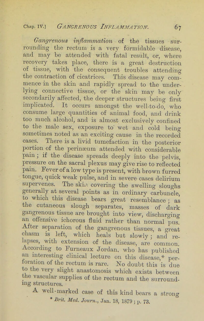 Gangrenous inflammation of the tissues sur- rounding the rectum is a very formidable disease, and may be attended with fatal result, or, where recovery takes place, there is a great destruction of tissue, with the consequent troubles attending the contraction of cicatrices. This disease may com- mence in the skin and rapidly spread to the under- lying connective tissue, or the skin may be only secondarily affected, the deeper structures being first implicated. It occurs amongst the well-to-do, who consume large quantities of animal food, and drink too much alcohol, and is almost exclusively confined to the male sex, exposure to wet and cold being sometimes noted as an exciting cause in the recorded cases. There is a livid tumefaction in the posterior portion of the perinseum attended with considerable pain ; if the disease spreads deeply into the pelvis, pressure on the sacral plexus may give rise to reflected pain. Fever of a low type is present, with brown furred tongue, quick weak pulse, and in severe cases delirium supervenes. The skin, covering the swelling sloughs generally at several points as in ordinary carbuncle, to which this disease bears great resemblance ; as the cutaneous slough separates, masses of dark gangrenous tissue are brought into view, discharging an offensive ichorous fluid rather than normal pus. After separation of the gangrenous tissues, a great chasm is left, which heals but slowly ; and re- lapses, with extension of the disease, are common. According to Furneaux Jordan, who has published an interesting clinical lecture on this disease* per- foration of the rectum is rare. No doubt this is due to the very slight anastomosis which exists between the vascular supplies of the rectum and the surround- ing structures. A well-marked case of this kind bears a strong * Brit. Med. Juurn., Jan. 18, 1879 ; p. 73.