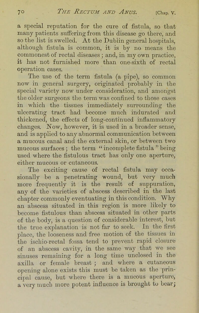 a special reputation for the cure of fistula, so that many patients suffering from this disease go there, and so the list is swelled. At the Dublin general hospitals, although fistula is common, it is by no means the commonest of rectal diseases; and, in my own practice, it has not furnished more than one-sixth of rectal operation cases. The use of the term fistula (a pipe), so common now in general surgery, originated probably in the special variety now under consideration, and amongst the older surgeons the term was confined to those cases in which the tissues immediately surrounding the ulcerating tract had become much indurated and thickened, the effects of long-continued inflammatory changes. Now, however, it is used in a broader sense, and is applied to any abnormal communication between a mucous canal and the external skin, or between two mucous surfaces; the term “ incomplete fistula ” being used where the fistulous tract has only one aperture, either mucous or cutaneous. The exciting cause of rectal fistula may occa- sionally be a penetrating wound, but very much more frequently it is the result of suppuration, any of the varieties of abscess described in the last chapter commonly eventuating in this condition. Why an abscess situated in this region is more likely to become fistulous than abscess situated in other parts of the body, is a question of considerable interest, but the true explanation is not far to seek. In the first place, the looseness and free motion of the tissues in the ischio rectal fossa tend to prevent rapid closure of an abscess cavity, in the same way that we see sinuses remaining for a long time unclosed in the axilla or female breast ; and where a cutaneous opening alone exists this must be taken as the prin- cipal cause, but where there is a mucous aperture, a very much more potent influence is brought to bear;