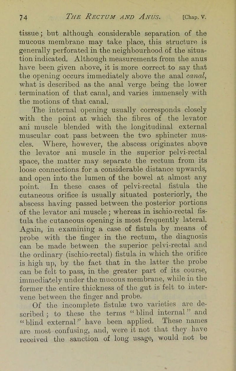 tissue; but although considerable separation of the mucous membrane may take place, this structure is generally perforated in the neighbourhood of the situa- tion indicated. Although measurements from the anus have been given above, it is more correct to say that the opening occurs immediately above the anal canal, what is described as the anal verge being the lower termination of that canal, and varies immensely with the motions of that canal. The internal opening usually corresponds closely with the point at which the fibi’es of the levator ani muscle blended with the longitudinal external muscular coat pass between the two sphincter mus- cles. Where, however, the abscess originates above the levator ani muscle in the superior pelvi-rectal space, the matter may separate the rectum from its loose connections for a considerable distance upwards, and open into the lumen of the bowel at almost any point. In these cases of pelvi-rectal fistula the cutaneous orifice is usually situated posteriorly, the abscess having passed between the posterior portions of the levator ani muscle; whereas in ischio-rectal fis- tula the cutaneous opening is most frequently lateral. Again, in examining a case of fistula by means of probe with the finger in the rectum, the diagnosis can be made between the superior pelvi-rectal and the ordinary (ischio-rectal) fistula in which the orifice is high up, by the fact that in the latter the probe can be felt to pass, in the greater part of its course, immediately under the mucous membrane, while in the former the entire thickness of the gut is felt to inter- vene between the finger and probe. Of the incomplete fistulse two varieties are de- scribed ; to these the terms “ blind internal ” and “blind external” have been applied. These names are most confusing, and, were it not that they have received the sanction of long usage, would not be