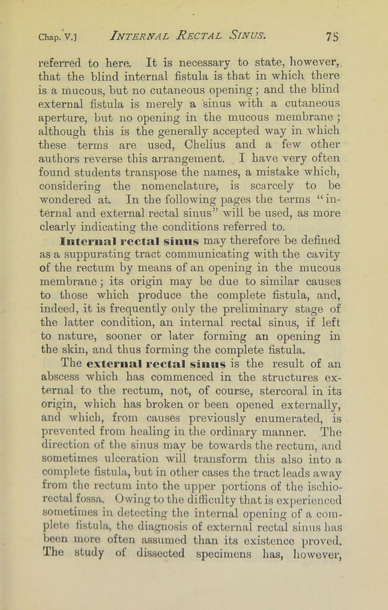 referred to here. It is necessary to state, however, that the blind internal fistula is that in which there is a mucous, hut no cutaneous opening; and the blind external fistula is merely a sinus with a cutaneous aperture, but no opening in the mucous membrane ; although this is the generally accepted way in which these terms are used, Chelius and a few other authors reverse this arrangement. I have very often found students transpose the names, a mistake which, considering the nomenclature, is scarcely to be wondered at. In the following pages the terms “in- ternal and external rectal sinus” will be used, as more clearly indicating the conditions referred to. Internal rectal sinus may therefore be defined as a suppurating tract communicating with the cavity of the rectum by means of an opening in the mucous membrane; its origin may be due to similar causes to those which produce the complete fistula, and, indeed, it is frequently only the preliminary stage of the latter condition, an internal rectal sinus, if left to nature, sooner or later forming an opening in the skin, and thus forming the complete fistula. The external rectal sinus is the result of an abscess which has commenced in the structures ex- ternal to the rectum, not, of course, stercoral in it3 origin, which has broken or been opened externally, and which, from causes previously enumerated, is prevented from healing in the ordinary manner. The direction of the sinus may be towards the rectum, and sometimes ulceration will transform this also into a complete fistula, but in other cases the tract leads away from the rectum into the upper portions of the ischio- rectal fossa. Owing to the difficulty that is experienced sometimes in detecting the internal opening of a com- plete fistula, the diagnosis of external rectal sinus has been more often assumed than its existence proved. The study of dissected specimens has, however,